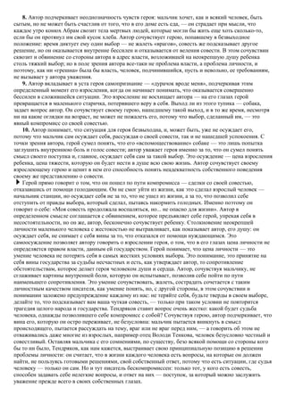 8. Автор подчеркивает неоднозначность чувств героя: мальчик хочет, как и всякий человек, быть
сытым, но не может быть счастлив от того, что в его доме есть еда, — он страдает при мысли, что
каждое утро конюх Абрам свозит тела мертвых людей, которые могли бы жить еще хоть сколько-то,
если бы он протянул им свой кусок хлеба. Автор сочувствует герою, попавшему в безвыходное
положение: время диктует ему один выбор — не жалеть «врагов», совесть же подсказывает другое
решение, но он оказывается внутренне бессилен и отказывается от веления совести. В этом сочувствии
сквозит и обвинение со стороны автора в адрес власти, возложившей на неокрепшую душу ребенка
столь тяжкий выбор; но в поле зрения автора все-таки не проблема власти, а проблема личности, и
поэтому, как ни «грешна» была бы власть, человек, подчинившийся, пусть и невольно, ее требованиям,
не вызывает у автора уважения.
9. Автор вкладывает в уста героя самопризнание — «дурачок вроде меня», подчеркивая этим
определенный момент его взросления, когда он начинает понимать, что оказывается совершенно
бессилен в сложившейся ситуации. Это взросление не восхищает автора — на его глазах герой
превращается в маленького старичка, потерявшего веру в себя. Выход ли из этого тупика — собака,
задает вопрос автор. Он сочувствует своему герою, нашедшему такой выход, и в то же время, несмотря
ни на какие оглядки на возраст, не может не пожалеть его, потому что выбор, сделанный им, — это
явный компромисс со своей совестью.
10. Автор понимает, что ситуация для героя безвыходна, и, может быть, уже не осуждает его,
потому что мальчик сам осуждает себя, рассуждая о своей совести, так и не нашедшей успокоения. С
точки зрения автора, герой сумел понять, что его «вспомоществование» собаке — это лишь попытка
заглушить внутреннюю боль и голос совести; автор уважает героя именно за то, что он сумел понять
смысл своего поступка и, главное, осуждает себя сам за такой выбор. Это осуждение — цена взросления
ребенка, цена тяжести, которую он будет нести в душе всю свою жизнь. Автор сочувствует своему
взрослеющему герою и ценит в нем его способность понять неадекватность собственного поведения
своему же представлению о совести.
Герой прямо говорит о том, что он пошел по пути компромисса — сделки со своей совестью,
отказавшись от помощи голодающим. Он не смог уйти из жизни, как это сделал взрослый человек —
начальник станции, но осуждает себя не за то, что не ушел из жизни, а за то, что позволил себе
отступить от правды выбора, который сделал, пытаясь накормить голодных. Именно поэтому он
говорит о себе: «Моя совесть продолжала воспаляться, но... не опасно для жизни». Автор в
определенном смысле соглашается с обвинением, которое предъявляет себе герой, упрекая себя в
несостоятельности, но он же, автор, бесконечно сочувствует ребенку. Столкновение неокрепшей
личности маленького человека с жестокостью не вытравливает, как показывает автор, его душу: он
осуждает себя, не снимает с себя вины за то, что отказался от помощи нуждающимся. Это
самоосуждение позволяет автору говорить о взрослении героя, о том, что в его глазах цена личности не
определяется правом власти, данным ей государством. Герой понимает, что цена личности — это
умение человека не потерять себя в самых жестких условиях выбора. Это понимание, это принятие на
себя вины государства за судьбы несчастных и есть, как утверждает автор, то сопротивление
обстоятельствам, которое делает героя человеком души и сердца. Автор, сочувствуя мальчику, не
сглаживает картины внутренней боли, которую он испытывает, позволив себе пойти по пути
наименьшего сопротивления. Это умение сочувствовать, жалеть, сострадать сочетается с таким
личностным качеством писателя, как умение понять, но, с другой стороны, в этом сочувствии и
понимании заложено предупреждение каждому из нас: не теряйте себя, будьте тверды в своем выборе,
делайте то, что подсказывает вам ваша чуткая совесть, — только при таком условии не повторится
трагедия целого народа и государства. Тендряков ставит вопрос очень жестко: какой будет судьба
человека, однажды позволившего себе компромисс с собой? Сочувствуя герою, автор подчеркивает, что
вина его, которую он остро переживает, не безусловна: мальчик пытается вникнуть в смысл
происходящего, пытается рассуждать на тему, враг или не враг перед ним, — а говорить об этом не
отваживались даже многие из взрослых, например отец Володи Тенкова, человек безусловно честный и
совестливый. Оставляя мальчика с его сомнениями, по существу, безо всякой помощи со стороны кого
бы то ни было, Тендряков, как нам кажется, выстраивает свою принципиальную позицию в решении
проблемы личности: он считает, что в жизни каждого человека есть вопросы, на которые он должен
найти, не пользуясь готовыми решениями, свой собственный ответ, потому что есть ситуации, где судья
человеку — только он сам. Но и тут писатель бескомпромиссен: только тот, у кого есть совесть,
способен задавать себе нелегкие вопросы, и ответ на них — поступок, за который можно заслужить
уважение прежде всего в своих собственных глазах.
 