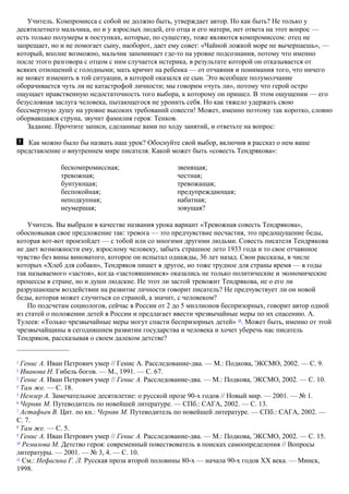 Учитель. Компромисса с собой не должно быть, утверждает автор. Но как быть? Не только у
десятилетнего мальчика, но и у взрослых людей, его отца и его матери, нет ответа на этот вопрос —
есть только полумеры в поступках, которые, по существу, тоже являются компромиссом: отец не
запрещает, но и не помогает сыну, наоборот, дает ему совет: «Чайной ложкой море не вычерпаешь», —
который, вполне возможно, мальчик запоминает где-то на уровне подсознания, потому что именно
после этого разговора с отцом с ним случается истерика, в результате которой он отказывается от
всяких отношений с голодными; мать кричит на ребенка — от отчаяния и понимания того, что ничего
не может изменить в той ситуации, в которой оказался ее сын. Это всеобщее полумолчание
оборачивается чуть ли не катастрофой личности; мы говорим «чуть ли», потому что герой остро
ощущает нравственную недостаточность того выбора, к которому он пришел. В этом ощущении — его
безусловная заслуга человека, пытающегося не уронить себя. Но как тяжело удержать свою
бессмертную душу на уровне высоких требований совести! Может, именно поэтому так коротко, словно
оборвавшаяся струна, звучит фамилия героя: Тенков.
Задание. Прочтите записи, сделанные вами по ходу занятий, и ответьте на вопрос:
Как можно было бы назвать наш урок? Обоснуйте свой выбор, включив в рассказ о нем ваше
представление о внутреннем мире писателя. Какой может быть «совесть Тендрякова»:
бескомпромиссная;
тревожная;
бунтующая;
беспокойная;
неподкупная;
неумершая;
звенящая;
честная;
тревожащая;
предупреждающая;
набатная;
зовущая?
Учитель. Вы выбрали в качестве названия урока вариант «Тревожная совесть Тендрякова»,
обосновывая свое предложение так: тревога — это предчувствие несчастия, это предощущение беды,
которая вот-вот произойдет — с тобой или со многими другими людьми. Совесть писателя Тендрякова
не дает возможности ему, взрослому человеку, забыть страшное лето 1933 года и то свое отчаянное
чувство без вины виноватого, которое он испытал однажды, 36 лет назад. Свои рассказы, в числе
которых «Хлеб для собаки», Тендряков пишет в другое, но тоже трудное для страны время — в годы
так называемого «застоя», когда «застоявшимися» оказались не только политические и экономические
процессы в стране, но и души людские. Не этот ли застой тревожит Тендрякова, не о его ли
разрушающем воздействии на развитие личности говорит писатель? Не предчувствует ли он новой
беды, которая может случиться со страной, а значит, с человеком?
По подсчетам социологов, сейчас в России от 2 до 5 миллионов беспризорных, говорит автор одной
из статей о положении детей в России и предлагает ввести чрезвычайные меры по их спасению. А.
Тулеев: «Только чрезвычайные меры могут спасти беспризорных детей» 28
. Может быть, именно от этой
чрезвычайщины в сегодняшнем развитии государства и человека и хочет уберечь нас писатель
Тендряков, рассказывая о своем далеком детстве?
1
Генис А. Иван Петрович умер // Генис А. Расследование-два. — М.: Подкова, ЭКСМО, 2002. — С. 9.
2
Иванова Н. Гибель богов. — М., 1991. — С. 67.
3
Генис А. Иван Петрович умер // Генис А. Расследование-два. — М.: Подкова, ЭКСМО, 2002. — С. 10.
4
Там же. — С. 18.
5
Немзер A. Замечательное десятилетие: о русской прозе 90-х годов // Новый мир. — 2001. — № 1.
6
Черняк М. Путеводитель по новейшей литературе. — СПб.: САГА, 2002. — С. 13.
7
Астафьев В. Цит. по кн.: Черняк М. Путеводитель по новейшей литературе. — СПб.: САГА, 2002. —
С. 7.
8
Там же. — С. 5.
9
Генис А. Иван Петрович умер // Генис А. Расследование-два. — М.: Подкова, ЭКСМО, 2002. — С. 15.
10
Ремизова М. Детство героя: современный повествователь в поисках самоопределения // Вопросы
литературы. — 2001. — № 3, 4. — С. 10.
11
См.: Нефагина Г. Л. Русская проза второй половины 80-х — начала 90-х годов XX века. — Минск,
1998.
 