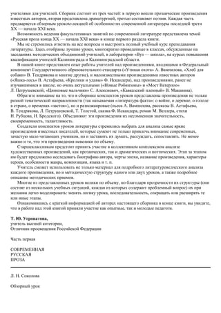 учителями для учителей. Сборник состоит из трех частей: в первую вошли прозаические произведения
известных авторов, вторая представлена драматургией, третью составляет поэзия. Каждая часть
предваряется обзорным уроком-лекцией об особенностях современной литературы последней трети
XX — начала XXI века.
Возможность ведения факультативных занятий по современной литературе представлена темой
«Русская проза конца XX — начала XXI века» в конце первого раздела книги.
Мы не стремились ответить на все вопросы и выстроить полный учебный курс преподавания
литературы. Здесь отобраны лучшие уроки, многократно проведенные в классах, обсужденные на
заседаниях методических объединений учителей, в лаборатории «Вуз — школа», на курсах повышения
квалификации учителей Калининграда и Калининградской области.
В нашей книге представлен опыт работы учителей над произведениями, входящими в Федеральный
компонент Государственного образовательного стандарта («Утиная охота» А. Вампилова, «Хлеб для
собаки» В. Тендрякова и многие другие), и малоизвестными произведениями известных авторов
(«Яшка-лось» В. Астафьева, «Кролики и удавы» Ф. Искандера), над произведениями, ранее не
изучавшимися в школе, но очень актуальными («Новые Робинзоны» и «Мост Ватерлоо»
Л. Петрушевской, «Цинковые мальчики» С. Алексиевич, «Кавказский пленный» В. Маканина).
Обратите внимание на то, что в сборнике конспектов уроков представлены произведения не только
разной тематической направленности (так называемая «литература факта»: о войне, о деревне, о голоде
в стране, о временах «застоя»), но и разножанровые (пьеса А. Вампилова, рассказы В. Астафьева,
В. Тендрякова, Л. Петрушевской, Т. Толстой, сказка Ф. Искандера, роман М. Веллера, стихи
Н. Рубцова, И. Бродского). Объединяют эти произведения их несомненная значительность,
своевременность, талантливость.
Создатели конспектов уроков литературы стремились выбрать для анализа самые яркие
произведения известных писателей, которые сумеют не только привлечь внимание современных,
зачастую мало читающих учеников, но и заставить их думать, рассуждать, сопоставлять. Не менее
важно и то, что эти произведения невелики по объему.
Старшеклассникам предстоит принять участие в коллективном комплексном анализе
художественных произведений, как прозаических, так и драматических и поэтических. Этап за этапом
им будет предложено исследовать биографию автора, черты эпохи, название произведения, характеры
героев, особенности жанра, композиции, языка и т. п.
Учитель сможет использовать не только материал для подробного литературоведческого анализа
каждого произведения, но и методическую структуру одного или двух уроков, а также подробное
описание методических приемов.
Многие из представленных уроков велики по объему, но благодаря прозрачности их структуры (они
состоят из нескольких учебных ситуаций, каждая из которых содержит проблемный вопрос) их при
желании легко моделировать: менять логику урока, последовательность, сокращать или расширять те
или иные этапы.
Ознакомившись с краткой информацией об авторах настоящего сборника в конце книги, вы увидите,
что в работе над этой книгой приняли участие как опытные, так и молодые педагоги.
Т. Ю. Угроватова,
учитель высшей категории,
Отличник просвещения Российской Федерации
Часть первая
СОВРЕМЕННАЯ
РУССКАЯ
ПРОЗА
Л. Н. Соколова
Обзорный урок
 