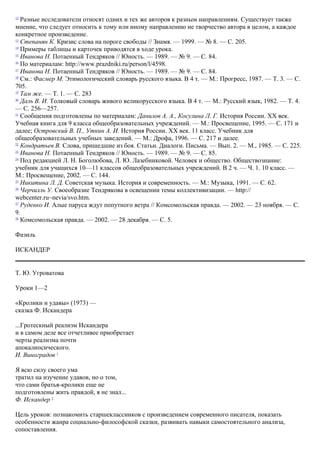 12
Разные исследователи относят одних и тех же авторов к разным направлениям. Существует также
мнение, что следует относить к тому или иному направлению не творчество автора в целом, а каждое
конкретное произведение.
13
Степанян К. Кризис слова на пороге свободы // Знамя. — 1999. — № 8. — С. 205.
14
Примеры таблицы и карточек приводятся в ходе урока.
15
Иванова Н. Потаенный Тендряков // Юность. — 1989. — № 9. — С. 84.
16
По материалам: http://www.prazdniki.ru/person/l/4598.
17
Иванова Н. Потаенный Тендряков // Юность. — 1989. — № 9. — С. 84.
18
См.: Фасмер М. Этимологический словарь русского языка. В 4 т. — М.: Прогресс, 1987. — Т. 3. — С.
705.
19
Там же. — Т. 1. — С. 283
20
Даль В. И. Толковый словарь живого великорусского языка. В 4 т. — М.: Русский язык, 1982. — Т. 4.
— С. 256—257.
21
Сообщения подготовлены по материалам: Дaнилов A. A., Косулина Л. Г. История России. XX век.
Учебная книга для 9 класса общеобразовательных учреждений. — М.: Просвещение, 1995. — С. 171 и
далее; Островский В. П., Уткин А. И. История России. XX век. 11 класс. Учебник для
общеобразовательных учебных заведений. — М.: Дрофа, 1996. — С. 217 и далее.
22
Кондратьев В. Слова, пришедшие из боя. Статьи. Диалоги. Письма. — Вып. 2. — М., 1985. — С. 225.
23
Иванова Н. Потаенный Тендряков // Юность. — 1989. — № 9. — С. 85.
24
Под редакцией Л. Н. Боголюбова, Л. Ю. Лазебниковой. Человек и общество. Обществознание:
учебник для учащихся 10—11 классов общеобразовательных учреждений. В 2 ч. — Ч. 1. 10 класс. —
М.: Просвещение, 2002. — С. 144.
25
Никитина Л. Д. Советская музыка. История и современность. — М.: Музыка, 1991. — C. 62.
26
Черчилль У. Своеобразие Тендрякова в освещении темы коллективизации. — http://
webcenter.ru~nevia/svo.htm.
27
Руденко И. Алые паруса ждут попутного ветра // Комсомольская правда. — 2002. — 23 ноября. — С.
9.
28
Комсомольская правда. — 2002. — 28 декабря. — С. 5.
Фазиль
ИСКАНДЕР
Т. Ю. Угроватова
Уроки 1—2
«Кролики и удавы» (1973) —
сказка Ф. Искандера
...Гротескный реализм Искандера
и в самом деле все отчетливее приобретает
черты реализма почти
апокалипсического.
И. Виноградов 1
Я всю силу своего ума
тратил на изучение удавов, но о том,
что сами братья-кролики еще не
подготовлены жить правдой, я не знал...
Ф. Искандер 2
Цель уроков: познакомить старшеклассников с произведением современного писателя, показать
особенности жанра социально-философской сказки, развивать навыки самостоятельного анализа,
сопоставления.
 