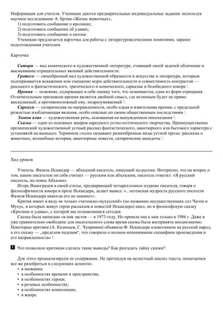 Информация для учителя. Ученикам даются предварительные индивидуальные задания: используя
научное исследование А. Брэма «Жизнь животных»,
1) подготовить сообщение о кроликах;
2) подготовить сообщение об удавах;
3) подготовить сообщение о питоне.
Ученикам предлагается карточка для работы с литературоведческими понятиями, заранее
подготовленная учителем.
Карточка
Сатира — вид комического в художественной литературе, ставящий своей задачей обличение и
высмеивание отрицательных явлений действительности.
Гротеск — своеобразный вид художественной образности в искусстве и литературе, которым
подчеркивается искажение или смещение норм действительности и совместимость контрастов —
реального и фантастического, трагического и комического, сарказма и безобидного юмора 3
.
Ирония — осмеяние, содержащее в себе оценку того, что осмеивается; одна из форм отрицания.
Отличительным признаком иронии является двойной смысл, где истинным будет не прямо
высказанный, а противоположный ему, подразумеваемый 4
.
Сарказм — сатирическая по направленности, особо едкая и язвительная ирония, с предельной
резкостью изобличающая явления, особо опасные по своим общественным последствиям 5
.
Эзопов язык — художественная речь, основанная на вынужденном иносказании 6
.
Сказка — один из основных жанров народного устно-поэтического творчества. Преимущественно
прозаический художественный устный рассказ фантастического, авантюрного или бытового характера с
установкой на вымысел. Термином сказка называют разнообразные виды устной прозы: рассказы о
животных, волшебные истории, авантюрные повести, сатирические анекдоты 7
.
Ход уроков
Учитель. Фазиль Искандер — абхазский писатель, пишущий по-русски. Интересно, что на вопрос о
том, каким писателем он себя считает — русским или абхазским, писатель ответил: «Я русский
писатель, но певец Абхазии».
Игорь Виноградов в своей статье, предваряющей четырехтомное издание писателя, говоря о
философичности юмора в прозе Искандера, делает вывод: «...чегемская мудрость русского писателя
Фазиля Искандера никогда его не покинет».
Критик имеет в виду не только «чегемско-мухусский» (по названию несуществующих сел Чегем и
Мухус, в которых живут герои рассказов и повестей Искандера) цикл, но и философскую сказку
«Кролики и удавы», с которой мы познакомимся сегодня.
Сказка была написана «в пик застоя — в 1973 году. Но пришла она к нам только в 1986 г. Даже в
уже сравнительно свободное для писательского слова время сказка была воспринята неоднозначно.
Некоторые критики (А. Казинцев, С. Чупринин) объявили Ф. Искандера клеветником на русский народ,
а его сказку — „пределом падения“, что говорило о полном непонимании специфики произведения и
его направленности» 8
.
Что позволило критикам сделать такие выводы? Как разгадать тайну сказки?
Для этого проанализируем ее содержание. Не претендуя на целостный анализ текста, попытаемся
все же разобраться в следующих аспектах:
• в названии;
• в особенностях времени и пространства;
• в особенностях героев;
• в речевых особенностях;
• в особенностях композиции;
• в жанре.
 