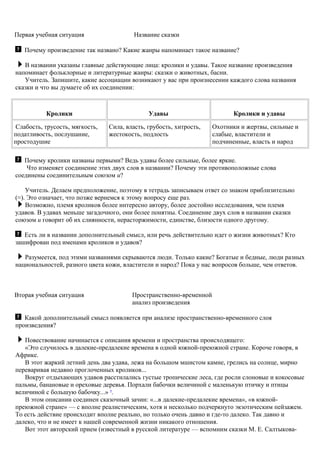 Первая учебная ситуация Название сказки
Почему произведение так названо? Какие жанры напоминает такое название?
В названии указаны главные действующие лица: кролики и удавы. Такое название произведения
напоминает фольклорные и литературные жанры: сказки о животных, басни.
Учитель. Запишите, какие ассоциации возникают у вас при произнесении каждого слова названия
сказки и что вы думаете об их соединении:
Кролики Удавы Кролики и удавы
Слабость, трусость, мягкость,
податливость, послушание,
простодушие
Сила, власть, грубость, хитрость,
жестокость, подлость
Охотники и жертвы, сильные и
слабые, властители и
подчиненные, власть и народ
Почему кролики названы первыми? Ведь удавы более сильные, более яркие.
Что изменяет соединение этих двух слов в названии? Почему эти противоположные слова
соединены соединительным союзом и?
Учитель. Делаем предположение, поэтому в тетрадь записываем ответ со знаком приблизительно
(≈). Это означает, что позже вернемся к этому вопросу еще раз.
Возможно, племя кроликов более интересно автору, более достойно исследования, чем племя
удавов. В удавах меньше загадочного, они более понятны. Соединение двух слов в названии сказки
союзом и говорит об их слиянности, нерасторжимости, единстве, близости одного другому.
Есть ли в названии дополнительный смысл, или речь действительно идет о жизни животных? Кто
зашифрован под именами кроликов и удавов?
Разумеется, под этими названиями скрываются люди. Только какие? Богатые и бедные, люди разных
национальностей, разного цвета кожи, властители и народ? Пока у нас вопросов больше, чем ответов.
Вторая учебная ситуация Пространственно-временной
анализ произведения
Какой дополнительный смысл появляется при анализе пространственно-временного слоя
произведения?
Повествование начинается с описания времени и пространства происходящего:
«Это случилось в далекие-предалекие времена в одной южной-преюжной стране. Короче говоря, в
Африке.
В этот жаркий летний день два удава, лежа на большом мшистом камне, грелись на солнце, мирно
переваривая недавно проглоченных кроликов...
Вокруг отдыхающих удавов расстилались густые тропические леса, где росли слоновые и кокосовые
пальмы, банановые и ореховые деревья. Порхали бабочки величиной с маленькую птичку и птицы
величиной с большую бабочку...» 9
.
В этом описании соединен сказочный зачин: «...в далекие-предалекие времена», «в южной-
преюжной стране» — с вполне реалистическим, хотя и несколько подчеркнуто экзотическим пейзажем.
То есть действие происходит вполне реально, но только очень давно и где-то далеко. Так давно и
далеко, что и не имеет к нашей современной жизни никакого отношения.
Вот этот авторский прием (известный в русской литературе — вспомним сказки М. Е. Салтыкова-
 