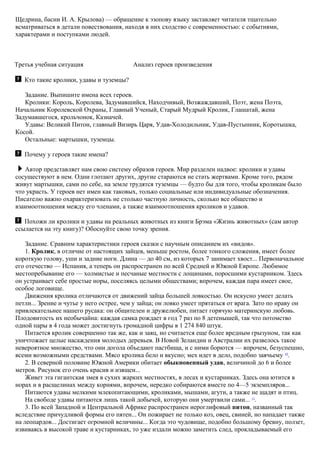 Щедрина, басни И. А. Крылова) — обращение к эзопову языку заставляет читателя тщательно
всматриваться в детали повествования, находя в них сходство с современностью: с событиями,
характерами и поступками людей.
Третья учебная ситуация Анализ героев произведения
Кто такие кролики, удавы и туземцы?
Задание. Выпишите имена всех героев.
Кролики: Король, Королева, Задумавшийся, Находчивый, Возжаждавший, Поэт, жена Поэта,
Начальник Королевской Охраны, Главный Ученый, Старый Мудрый Кролик, Глашатай, жена
Задумавшегося, крольчонок, Казначей.
Удавы: Великий Питон, главный Визирь Царя, Удав-Холодильник, Удав-Пустынник, Коротышка,
Косой.
Остальные: мартышки, туземцы.
Почему у героев такие имена?
Автор представляет нам свою систему образов героев. Мир разделен надвое: кролики и удавы
сосуществуют в нем. Одни глотают других, другие стараются не стать жертвами. Кроме того, рядом
живут мартышки, сами по себе, на земле трудятся туземцы — будто бы для того, чтобы кроликам было
что украсть. У героев нет имен как таковых, только социальные или индивидуальные обозначения.
Писателю важно охарактеризовать не столько частную личность, сколько все общество и
взаимоотношения между его членами, а также взаимоотношения кроликов и удавов.
Похожи ли кролики и удавы на реальных животных из книги Брэма «Жизнь животных» (сам автор
ссылается на эту книгу)? Обоснуйте свою точку зрения.
Задание. Сравним характеристики героев сказки с научным описанием их «видов».
1. Кролик, в отличие от настоящих зайцев, меньше ростом, более тонкого сложения, имеет более
короткую голову, уши и задние ноги. Длина — до 40 см, из которых 7 занимает хвост... Первоначальное
его отечество — Испания, а теперь он распространен по всей Средней и Южной Европе. Любимое
местопребывание его — холмистые и песчаные местности с лощинами, поросшими кустарником. Здесь
он устраивает себе простые норы, поселяясь целыми обществами; впрочем, каждая пара имеет свое,
особое логовище.
Движения кролика отличаются от движений зайца большей ловкостью. Он искусно умеет делать
петли... Зрение и чутье у него острее, чем у зайца; он ловко умеет прятаться от врага. Зато по нраву он
привлекательнее нашего русака: он общителен и дружелюбен, питает горячую материнскую любовь.
Плодовитость их необычайна: каждая самка рождает в год 7 раз по 8 детенышей, так что потомство
одной пары в 4 года может достигнуть громадной цифры в 1 274 840 штук.
Питается кролик совершенно так же, как и заяц, но считается еще более вредным грызуном, так как
уничтожает целые насаждения молодых деревьев. В Новой Зеландии и Австралии их развелось такое
невероятное множество, что они догола объедают пастбища, и с ними борются — впрочем, безуспешно,
всеми возможными средствами. Мясо кролика бело и вкусно; мех идет в дело, подобно заячьему 10
.
2. В северной половине Южной Америки обитает обыкновенный удав, величиной до 6 и более
метров. Рисунок его очень красив и изящен...
Живет эта гигантская змея в сухих жарких местностях, в лесах и кустарниках. Здесь она ютится в
норах и в расщелинах между корнями, впрочем, нередко собираются вместе по 4—5 экземпляров...
Питаются удавы мелкими млекопитающими, кроликами, мышами, агути, а также не щадят и птиц.
На свободе удавы питаются лишь такой добычей, которую они умертвили сами... 11
.
3. По всей Западной и Центральной Африке распространен иероглифовый питон, названный так
вследствие причудливой формы его пятен... Он пожирает не только коз, овец, свиней, но нападает также
на леопардов... Достигает огромной величины... Когда это чудовище, подобно большому бревну, ползет,
извиваясь в высокой траве и кустарниках, то уже издали можно заметить след, прокладываемый его
 