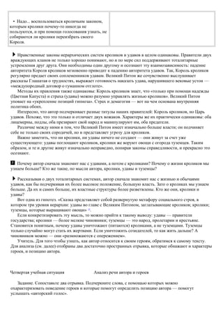 • Надо... воспользоваться кроличьим законом,
которым кролики почему-то никогда не
пользуются, и при помощи голосования узнать, не
собираются ли кролики переизбрать своего
Короля.
Нравственные законы иерархических систем кроликов и удавов в целом одинаковы. Правители двух
враждующих кланов не только хорошо понимают, но и по мере сил поддерживают тоталитарные
устремления друг друга. Они необходимы один другому и осознают эту взаимозависимость: падение
авторитета Короля кроликов мгновенно приводит к падению авторитета удавов. Так, Король кроликов
регулярно предает своих соплеменников удавам. Великий Питон же сочувственно выслушивает
рассказы Глашатая о трудностях, выражает готовность наказать удава, нарушившего вековые устои —
«междупородный договор о гуманном отглоте».
Методы их правления также одинаковы: Король кроликов знает, что «только при помощи надежды
(Цветная Капуста) и страха (удавы) можно разумно управлять жизнью кроликов». Великий Питон
уповает на «укрепление позиций гипноза». Страх и демагогия — вот на чем основана внутренняя
политика обоих.
Интересно, что автор подчеркивает разные титулы наших правителей: Король кроликов, но Царь
удавов. Похоже, что это только и отличает двух вожаков. Характеры же их практически одинаковы: оба
лицемерны, подлы, оба презирают свой народ и манипулируют им, оба предатели.
Различие между ними в том, что Великий Питон имеет изначально больше власти; он подчиняет
себе не только своих сородичей, но и представляет угрозу для кроликов.
Важно заметить, что ни кролики, ни удавы ничего не создают — они живут за счет уже
существующего: удавы поглощают кроликов, кролики же воруют овощи с огорода туземцев. Таким
образом, и те и другие живут изначально неправедно, попирая законы справедливости, и прекрасно это
осознают.
Почему автор сначала знакомит нас с удавами, а потом с кроликами? Почему о жизни кроликов мы
узнаем больше? Кто же такие, по мысли автора, кролики, удавы и туземцы?
Рассказывая о двух тоталитарных системах, автор сначала знакомит нас с жизнью и обычаями
удавов, как бы подчеркивая их более высокое положение, большую власть. Зато о кроликах мы узнаем
больше. Да их и самих больше, их властные структуры более разветвлены. Кто же они, кролики и
удавы?
Вот одна из гипотез. «Сказка представляет собой развернутую метафору социального строя, в
котором три уровня иерархии: удавы во главе с Великим Питоном, заглатывающие кроликов; кролики;
туземцы, которые выращивают овощи» 13
.
Если конкретизировать эту мысль, то можно прийти к такому выводу: удавы — правители
государства; кролики — более мелкие чиновники; туземцы — это народ, пролетарии и крестьяне.
Становится понятным, почему удавы уничтожают (питаются) кроликами, а не туземцами. Туземцы
только случайно могут стать их жертвами. Если уничтожить созидателей, то как жить дальше? А
чиновников можно — они «размножаются с опережением».
Учитель. Для того чтобы узнать, как автор относится к своим героям, обратимся к самому тексту.
Для анализа (см. далее) отобраны два достаточно пространных отрывка, которые обнажают и характеры
героев, и позицию автора.
Четвертая учебная ситуация Анализ речи автора и героев
Задание. Сопоставьте два отрывка. Подчеркните слова, с помощью которых можно
охарактеризовать поведение героев и которые помогут определить позицию автора — помогут
услышать «авторский голос».
 