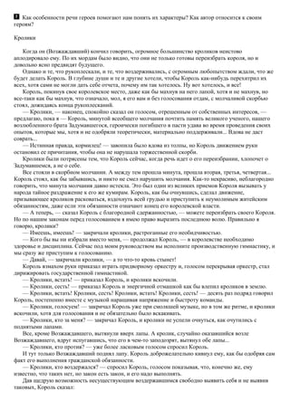 Как особенности речи героев помогают нам понять их характеры? Как автор относится к своим
героям?
Кролики
Когда он (Возжаждавший) кончил говорить, огромное большинство кроликов неистово
аплодировало ему. По их мордам было видно, что они не только готовы переизбрать короля, но и
довольно ясно предвидят будущего.
Однако и те, что рукоплескали, и те, что воздерживались, с огромным любопытством ждали, что же
будет делать Король. В глубине души и те и другие хотели, чтобы Король как-нибудь перехитрил их
всех, хотя сами не могли дать себе отчета, почему им так хотелось. Ну вот хотелось, и все!
Король, покинув свое королевское место, даже как бы махнув на него лапой, хотя и не махнув, но
все-таки как бы махнув, что означало, мол, я его вам и без голосования отдам, с молчаливой скорбью
стоял, дожидаясь конца рукоплесканий.
— Кролики, — наконец, спокойно сказал он голосом, отрешенным от собственных интересов, —
предлагаю, пока я — Король, минутой всеобщего молчания почтить память великого ученого, нашего
возлюбленного брата Задумавшегося, героически погибшего в пасти удава во время проведения своих
опытов, которые мы, хотя и не одобряли теоретически, материально поддерживали... Вдова не даст
соврать...
— Истинная правда, кормилец! — завопила было вдова из толпы, но Король движением руки
остановил ее причитания, чтобы она не нарушала торжественной скорби.
Кролики были потрясены тем, что Король сейчас, когда речь идет о его переизбрании, хлопочет о
Задумавшемся, а не о себе.
Все стояли в скорбном молчании. А между тем прошла минута, прошла вторая, третья, четвертая...
Король стоял, как бы забывшись, и никто не смел нарушить молчания. Как-то некрасиво, неблагородно
говорить, что минута молчания давно истекла. Это был один из великих приемов Короля вызывать у
народа тайное раздражение к его же кумирам. Король, как бы очнувшись, сделал движение,
призывающее кроликов расковаться, вздохнуть всей грудью и приступить к неумолимым житейским
обязанностям, даже если эти обязанности означают конец его королевской власти.
— А теперь, — сказал Король с благородной сдержанностью, — можете переизбрать своего Короля.
Но по нашим законам перед голосованием я имею право выразить последнюю волю. Правильно я
говорю, кролики?
— Имеешь, имеешь! — закричали кролики, растроганные его необидчивостью.
— Кого бы вы ни избрали вместо меня, — продолжал Король, — в королевстве необходимо
здоровье и дисциплина. Сейчас под моим руководством вы исполните производственную гимнастику, и
мы сразу же приступим к голосованию.
— Давай, — закричали кролики, — а то что-то кровь стынет!
Король взмахом руки приказал играть придворному оркестру и, голосом перекрывая оркестр, стал
дирижировать государственной гимнастикой.
— Кролики, встать! — приказал Король, и кролики вскочили.
— Кролики, сесть! — приказал Король и энергичной отмашкой как бы влепил кроликов в землю.
— Кролики, встать! Кролики, сесть! Кролики, встать! Кролики, сесть! — десять раз подряд говорил
Король, постепенно вместе с музыкой наращивая напряжение и быстроту команды.
— Кролики, голосуем! — закричал Король уже при смолкшей музыке, но в том же ритме, и кролики
вскочили, хотя для голосования и не обязательно было вскакивать.
— Кролики, кто за меня? — закричал Король, и кролики не успели очнуться, как очутились с
поднятыми лапами.
Все, кроме Возжаждавшего, вытянули вверх лапы. А кролик, случайно оказавшийся возле
Возжаждавшего, вдруг испугавшись, что его в чем-то заподозрят, вытянул обе лапы...
— Кролики, кто против? — уже более ласковым голосом спросил Король.
И тут только Возжаждавший поднял лапу. Король доброжелательно кивнул ему, как бы одобряя сам
факт его выполнения гражданской обязанности.
— Кролики, кто воздержался? — спросил Король, голосом показывая, что, конечно же, ему
известно, что таких нет, но закон есть закон, и его надо выполнять.
Дав щедрую возможность несуществующим воздержавшимся свободно выявить себя и не выявив
таковых, Король сказал:
 