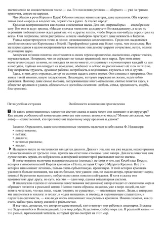 местоимение во множественном числе — мы. Его последняя реплика — «бормот» — уже за гранью
приличия, совсем не царская.
Что общего в речи Короля и Царя? Оба они умелые манипуляторы, даже психологи. Оба хорошо
знают свой «народ» и владеют им, держат его в руках. А что же народ?
Кролики воспринимаются как единая и неделимая масса. Для них «перевыборы» — своеобразное
шоу. Вот они и ждут зрелищ. «Масса» сначала «неистово аплодирует» Возжаждавшему, а затем «с
огромным любопытством» ждет развязки: «те и другие хотели, чтобы Король как-нибудь перехитрил их
всех». Они потрясены, затем растроганы, а после «выборов» чувствуют даже нежность к Королю.
Удавы характеризуются точно и полно: «извивающиеся соплеменники». Среди них выделяются
своей непохожестью Коротышка и Косой. Периферийные удавы еще более глупы, чем остальные. Все
же племя удавов в целом воспринимается монолитным: они демонстрируют сочувствие, испуг, полное
подчинение царю.
Авторская позиция понятна: он относится к своим героям иронически, насмешливо, саркастически,
неуважительно. Интересно, что он осуждает не только правителей, но и народ. При этом автор
неотступно следует за ними, не покидает их ни на минуту, отслеживает и комментирует каждый их шаг
и поступок, глубоко анализирует их поведение, обобщает и сейчас же рассказывает об этом читателю.
Ему неприятны трусость, духовное рабство, потребность в подчинении, глупость и тех и других.
Здесь, в этих двух отрывках, автор не склонен щадить своих героев. Они смешны и презренны. Они
живут такой жизнью, какую заслуживают. Лицемерие, которым окружена их жизнь, недостойно
уважения. Поэтому даже самые высокие, заслуживающие иного отношения, святые понятия здесь, в
обществе кроликов и удавов, обесценены и достойны осмеяния: любовь, семья, преданность, скорбь,
благородство.
Пятая учебная ситуация Особенности композиции произведения
Из каких композиционных элементов состоит сказка и какое место они занимают в ее структуре?
Как анализ особенностей композиции помогает нам понять авторскую мысль? Можно ли сказать, что
автор — единственный, кто противостоит порочному миру кроликов и удавов?
Задание. Определите, какие композиционные элементы включает в себя сказка Ф. Искандера:
• повествование;
• пейзаж;
• диалоги;
• вставные рассказы;
• эпилог.
На первом месте по частотности находятся диалоги. Диалоги эти, как мы уже видели, нерасторжимы
с повествованием от третьего лица, причем мы отчетливо слышим голос автора. Диалоги помогают нам
лучше понять героев, их побуждения, а авторский комментарий расставляет все по местам.
В повествование включены вставные рассказы (легенды): история о том, как Косой стал Косым;
история взаимоотношений Короля кроликов и Поэта, история Старого Мудрого Кролика. Все эти
истории напоминают летопись, только очень субъективную, ироничную. В этой истории кроликам
уделяется больше внимания, так как их больше, чем удавов: они, по мысли автора, представляют народ,
готовый безропотно выполнить любую волю своих повелителей-удавов. И хотя в сказке они
противостоят друг другу, по сути, все это — один мир, единая тоталитарная система.
В эпилоге (он отделен от основного повествования звездочками) автор отходит от сказочного мира и
обращает читателя к реальной жизни. Именно таким образом, находясь уже в мире людей, он дает
понять читателю, что все люди, «если говорить по существу», — «настоящие змеи». Люди, с которыми
мы знакомимся в эпилоге: и геолог, и «одна женщина», и змеевед, и «мрачнеющие слушатели», и
слушатели-оптимисты, — как-то уж очень напоминают нам рядовых кроликов. Иными словами, как-то
очень зыбка грань между сказкой и реальностью.
И все-таки, думается, что автор не единственный, кто отвергает мир рабства и лицемерия. В сказке
это Задумавшийся и Возжаждавший, хотя мир добра, безусловно, слабее мира зла. В реальной жизни —
это умный, мрачнеющий читатель, который трезво смотрит на этот мир.
 