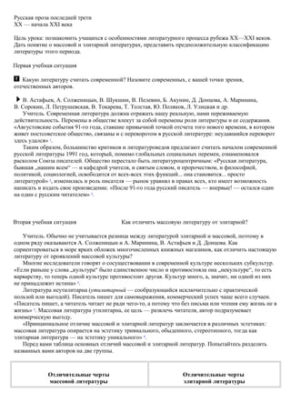 Русская проза последней трети
XX — начала XXI века
Цель урока: познакомить учащихся с особенностями литературного процесса рубежа XX—XXI веков.
Дать понятие о массовой и элитарной литературах, представить предположительную классификацию
литературы этого периода.
Первая учебная ситуация
Какую литературу считать современной? Назовите современных, с вашей точки зрения,
отечественных авторов.
В. Астафьев, А. Солженицын, В. Шукшин, В. Пелевин, Б. Акунин, Д. Донцова, А. Маринина,
В. Сорокин, Л. Петрушевская, В. Токарева, Т. Толстая, Ю. Поляков, Л. Улицкая и др.
Учитель. Современная литература должна отражать нашу реальную, нами переживаемую
действительность. Перемены в обществе влекут за собой перемены роли литературы и ее содержания.
«Августовские события 91-го года, ставшие привычной точкой отсчета того нового времени, в котором
живет постсоветское общество, связаны и с переворотом в русской литературе: неудавшийся переворот
здесь удался» 1
.
Таким образом, большинство критиков и литературоведов предлагают считать началом современной
русской литературы 1991 год, который, помимо глобальных социальных перемен, ознаменовался
расколом Союза писателей. Общество перестало быть литературоцентричным: «Русская литература,
бывшая „нашим всем“ — и кафедрой учителя, и святым словом, и пророчеством, и философией,
политикой, социологией, освободится от всех-всех этих функций... она становится... просто
литературой» 2
, изменилась и роль писателя — рынок уравнял в правах всех, кто имеет возможность
написать и издать свое произведение. «После 91-го года русский писатель — впервые! — остался один
на один с русским читателем» 3
.
Вторая учебная ситуация Как отличить массовую литературу от элитарной?
Учитель. Обычно не учитывается разница между литературой элитарной и массовой, поэтому в
одном ряду оказываются А. Солженицын и А. Маринина, В. Астафьев и Д. Донцова. Как
сориентироваться в море ярких обложек многочисленных книжных магазинов, как отличить настоящую
литературу от проявлений массовой культуры?
Многие исследователи говорят о сосуществовании в современной культуре нескольких субкультур.
«Если раньше у слова „культура“ было единственное число и противостояла она „некультуре“, то есть
варварству, то теперь одной культуре противостоит другая. Культур много, а, значит, ни одной из них
не принадлежит истина» 4
.
Литература неутилитарна (утилитарный — сообразующийся исключительно с практической
пользой или выгодой). Писатель пишет для самовыражения, коммерческий успех чаще всего случаен.
«Писатель пишет, а читатель читает не ради чего-то, а потому что без письма или чтения ему жизнь не в
жизнь» 5
. Массовая литература утилитарна, ее цель — развлечь читателя, автор подразумевает
коммерческую выгоду.
«Принципиальное отличие массовой и элитарной литератур заключается в различных эстетиках:
массовая литература опирается на эстетику тривиального, обыденного, стереотипного, тогда как
элитарная литература — на эстетику уникального» 6
.
Перед вами таблица основных отличий массовой и элитарной литератур. Попытайтесь разделить
названных вами авторов на две группы.
Отличительные черты
массовой литературы
Отличительные черты
элитарной литературы
 