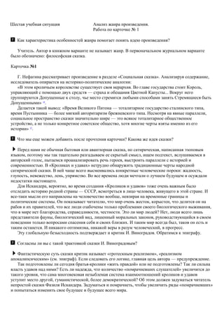 Шестая учебная ситуация Анализ жанра произведения.
Работа по карточке № 1
Как характеристика особенностей жанра помогает понять идею произведения?
Учитель. Автор в книжном варианте не называет жанр. В первоначальном журнальном варианте
было обозначено: философская сказка.
Карточка №1
Г. Нефагина рассматривает произведение в разделе «Социальная сказка». Анализируя содержание,
исследователь опирается на историко-политические аналогии:
«В этом кроличьем королевстве существует своя иерархия. Во главе государства стоит Король,
управляющий с помощью двух средств — страха и обещания Цветной Капусты... Вокруг него
группируются Допущенные к столу, чье место стремятся любыми способами занять Стремящиеся быть
Допущенными» 14
.
Делается такой вывод: «Время Великого Питона — тоталитарное государство сталинского типа,
время Пустынника — более мягкий авторитаризм брежневского типа. Несмотря на явные параллели,
социальное пространство сказки значительно шире — это всякое тоталитарное общественное
устройство, а не только конкретное советское общество, хотя многие черты взяты именно из его
истории» 15
.
Что мы еще можем добавить после прочтения карточки? Какова же идея сказки?
Перед нами не обычная бытовая или авантюрная сказка, но сатирическая, написанная эзоповым
языком, поэтому мы так тщательно разгадываем ее скрытый смысл, ищем подтекст, вслушиваемся в
авторский голос, пытаемся проанализировать речь героев, выстроить параллели с историей и
современностью. В «Кроликах и удавах» нетрудно обнаружить традиционные черты народной
сатирической сказки. В ней чаще всего высмеивались конкретные человеческие пороки: жадность,
глупость, невежество, лень, упрямство. Во все времена люди мечтали о лучшем будущем и осуждали
недостатки настоящего.
Для Искандера, вероятно, во время создания «Кроликов и удавов» тоже очень важным было
отследить историю родной страны — СССР, всмотреться в лицо человека, живущего в этой стране. И
все-таки мысли его направлены на человечество вообще, невзирая на временные границы и
политические системы. Он показывает читателю, что мир очень жесток, корыстен, что делится он на
рабов и их правителей, что все люди озабочены только проблемами своего биологического выживания,
что в мире нет благородства, справедливости, честности. Это ли мир людей? Нет, люди всего лишь
представители фауны, биологический вид, лишенный моральных законов, руководствующийся в своем
поведении только вопросами спасения себя и своих близких. И таким мир всегда был, таков он есть и
таким останется. И никакого оптимизма, никакой веры в разум человеческий, в прогресс.
Эту глобальную безысходность подтверждает и критик И. Виноградов. Обратимся к эпиграфу.
Согласны ли вы с такой трактовкой сказки И. Виноградовым?
Фантастическую cуть сказки критик называет «гротескным реализмом», «реализмом
апокалипсическим» (см. эпиграф). Если следовать его логике, главная цель автора — предупреждение.
Так подготовлены ли сегодня братья-кролики «жить правдой» или не подготовлены? Так ли сильна
власть удавов над ними? Есть ли надежда, что количество «помрачневших слушателей» увеличится до
такого уровня, что сама многовековая незыблемая система взаимоотношений кроликов и удавов
уступит место другой, гуманистической, более демократической? Об этом должен задуматься читатель
непростой сказки Фазиля Искандера. Задуматься и помрачнеть, чтобы увеличить ряды «помрачневших»
и попытаться изменить свое будущее и будущее всего мира.
 