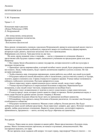 Людмила
ПЕТРУШЕВСКАЯ
Т. Ю. Угроватова
Уроки 1—2
Концепция мира в рассказе
«Новые Робинзоны» (1989)
Л. Петрушевской
...Нет конца жизни, конца разуму
и совершенствованию человечества.
Прогресс его вечен.
Константин Циолковский
Цель уроков: познакомить учеников с рассказом Петрушевской, провести комплексный анализ текста и
выявить его художественные особенности, определить жанр и его особенности, сформулировать
авторскую идею, решить, насколько актуальна тема этого произведения.
Информация для учителя. Урок рассчитан на два часа.
На доске, кроме названия темы и эпиграфа, — листы с отрывками из сочинения «Каким я
представляю себе будущее страны и мира», написанного учениками на предыдущем уроке или дома.
Например:
• Все страны Земли объединятся в единое государство, которое воплотит в себе все культуры и
традиции человечества.
• Произойдет третья мировая война, в которой погибнет много людей, будет разрушена и загрязнена
вся планета. Люди, чтобы выжить, будут строить космические корабли и улетать в космос. Но там
история повторится.
• Чтобы изменить мир, отношения окружающих, нужно работать над собой, над своей культурой.
• В будущем найдется способ обезопасить себя от катаклизмов, удастся очистить планету от мусора,
залепить дырки в озоновом слое. Страны откажутся от ядерного оружия. Ученые найдут возможность
избежать глобального потепления. Пустыни превратятся в сады.
• Деньги перестанут играть первостепенную роль в жизни людей, люди станут добрее.
• Ученые научатся бороться со смертельными болезнями и вирусами. Наркомания будет
искоренена, и умы людей станут чистыми, направленными на всеобщее благо.
• Женщины станут независимыми от мужчин и смогут существовать в мире самостоятельно.
• К власти придут люди, которые сумеют вывести страну из кризиса. Начнет развиваться наука, и
очень скоро Россия по уровню жизни догонит Америку и Японию.
• В ближайшем будущем общество будет жить по принципам всеобщего равенства.
• В ближайшие годы пропасть между богатыми и бедными увеличится, что вызовет еще большую
озлобленность в обществе.
• В будущем человечество изменится. Меньше станет доброты, больше расчета. Все будут
добиваться своих целей любыми средствами. Люди перестанут доверять друг другу. Исчезнет понятие о
дружбе, любви, родственных отношениях. Вырастет новое поколение, для которого верность,
привязанность, преданность — ничто, поэтому все будут обречены на одиночество.
Ход уроков
Учитель. Перед вами на доске отрывки из ваших работ. Ваши представления о будущем очень
разные. Много оптимистических прогнозов, но немало и пугающих, апокалипсических. Мы
постараемся выяснить, кто прав.
Во все времена люди задавали себе вопрос: что ждет страну, мир впереди? Одна из гипотез — это
 