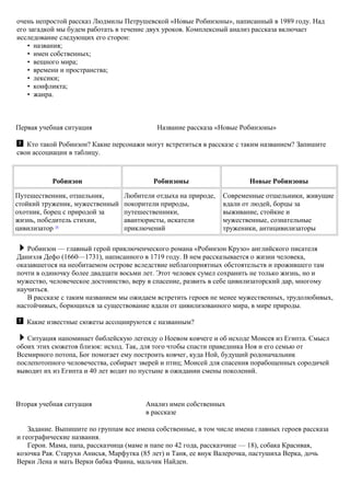 очень непростой рассказ Людмилы Петрушевской «Новые Робинзоны», написанный в 1989 году. Над
его загадкой мы будем работать в течение двух уроков. Комплексный анализ рассказа включает
исследование следующих его сторон:
• названия;
• имен собственных;
• вещного мира;
• времени и пространства;
• лексики;
• конфликта;
• жанра.
Первая учебная ситуация Название рассказа «Новые Робинзоны»
Кто такой Робинзон? Какие персонажи могут встретиться в рассказе с таким названием? Запишите
свои ассоциации в таблицу.
Робинзон Робинзоны Новые Робинзоны
Путешественник, отшельник,
стойкий труженик, мужественный
охотник, борец с природой за
жизнь, победитель стихии,
цивилизатор 16
Любители отдыха на природе,
покорители природы,
путешественники,
авантюристы, искатели
приключений
Современные отшельники, живущие
вдали от людей, борцы за
выживание, стойкие и
мужественные, сознательные
труженики, антицивилизаторы
Робинзон — главный герой приключенческого романа «Робинзон Крузо» английского писателя
Даниэля Дефо (1660—1731), написанного в 1719 году. В нем рассказывается о жизни человека,
оказавшегося на необитаемом острове вследствие неблагоприятных обстоятельств и прожившего там
почти в одиночку более двадцати восьми лет. Этот человек сумел сохранить не только жизнь, но и
мужество, человеческое достоинство, веру в спасение, развить в себе цивилизаторский дар, многому
научиться.
В рассказе с таким названием мы ожидаем встретить героев не менее мужественных, трудолюбивых,
настойчивых, борющихся за существование вдали от цивилизованного мира, в мире природы.
Какие известные сюжеты ассоциируются с названным?
Ситуация напоминает библейскую легенду о Ноевом ковчеге и об исходе Моисея из Египта. Смысл
обоих этих сюжетов близок: исход. Так, для того чтобы спасти праведника Ноя и его семью от
Всемирного потопа, Бог помогает ему построить ковчег, куда Ной, будущий родоначальник
послепотопного человечества, собирает зверей и птиц; Моисей для спасения порабощенных сородичей
выводит их из Египта и 40 лет водит по пустыне в ожидании смены поколений.
Вторая учебная ситуация Анализ имен собственных
в рассказе
Задание. Выпишите по группам все имена собственные, в том числе имена главных героев рассказа
и географические названия.
Герои. Мама, папа, рассказчица (маме и папе по 42 года, рассказчице — 18), собака Красивая,
козочка Рая. Старухи Анисья, Марфутка (85 лет) и Таня, ее внук Валерочка, пастушиха Верка, дочь
Верки Лена и мать Верки бабка Фаина, мальчик Найден.
 