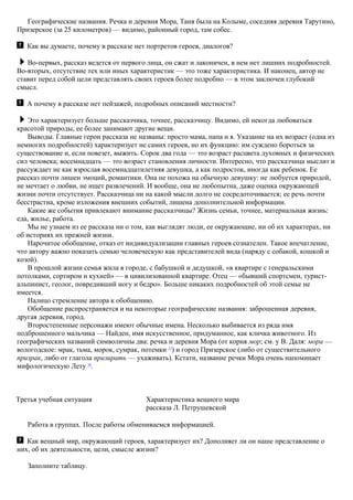 Географические названия. Речка и деревня Мора, Таня была на Колыме, соседняя деревня Тарутино,
Призерское (за 25 километров) — видимо, районный город, там собес.
Как вы думаете, почему в рассказе нет портретов героев, диалогов?
Во-первых, рассказ ведется от первого лица, он сжат и лаконичен, в нем нет лишних подробностей.
Во-вторых, отсутствие тех или иных характеристик — это тоже характеристика. И наконец, автор не
ставит перед собой цели представлять своих героев более подробно — в этом заключен глубокий
смысл.
А почему в рассказе нет пейзажей, подробных описаний местности?
Это характеризует больше рассказчика, точнее, рассказчицу. Видимо, ей некогда любоваться
красотой природы, ее более занимают другие вещи.
Выводы. Главные герои рассказа не названы: просто мама, папа и я. Указание на их возраст (одна из
немногих подробностей) характеризует не самих героев, но их функцию: им суждено бороться за
существование и, если повезет, выжить. Сорок два года — это возраст расцвета духовных и физических
сил человека; восемнадцать — это возраст становления личности. Интересно, что рассказчица мыслит и
рассуждает не как взрослая восемнадцатилетняя девушка, а как подросток, иногда как ребенок. Ее
рассказ почти лишен эмоций, романтики. Она не похожа на обычную девушку: не любуется природой,
не мечтает о любви, не ищет развлечений. И вообще, она не любопытна, даже оценка окружающей
жизни почти отсутствует. Рассказчица ни на какой мысли долго не сосредоточивается; ее речь почти
бесстрастна, кроме изложения внешних событий, лишена дополнительной информации.
Какие же события привлекают внимание рассказчицы? Жизнь семьи, точнее, материальная жизнь:
еда, жилье, работа.
Мы не узнаем из ее рассказа ни о том, как выглядят люди, ее окружающие, ни об их характерах, ни
об историях их прежней жизни.
Нарочитое обобщение, отказ от индивидуализации главных героев сознателен. Такое впечатление,
что автору важно показать семью человеческую как представителей вида (наряду с собакой, кошкой и
козой).
В прошлой жизни семья жила в городе, с бабушкой и дедушкой, «в квартире с генеральскими
потолками, сортиром и кухней» — в цивилизованной квартире. Отец — «бывший спортсмен, турист-
альпинист, геолог, повредивший ногу и бедро». Больше никаких подробностей об этой семье не
имеется.
Налицо стремление автора к обобщению.
Обобщение распространяется и на некоторые географические названия: заброшенная деревня,
другая деревня, город.
Второстепенные персонажи имеют обычные имена. Несколько выбивается из ряда имя
подброшенного мальчика — Найден, имя искусственное, придуманное, как кличка животного. Из
географических названий символичны два: речка и деревня Мора (от корня мор; см. у В. Даля: мора —
вологодское: мрак, тьма, морок, сумрак, потемки 17
) и город Призерское (либо от существительного
призрак, либо от глагола призирать — ухаживать). Кстати, название речки Мора очень напоминает
мифологическую Лету 18
.
Третья учебная ситуация Характеристика вещного мира
рассказа Л. Петрушевской
Работа в группах. После работы обмениваемся информацией.
Как вещный мир, окружающий героев, характеризует их? Дополняет ли он наше представление о
них, об их деятельности, цели, смысле жизни?
Заполните таблицу.
 