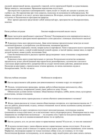 скудной, примитивной жизни, сведенной к тяжелой, почти героической борьбе за существование.
Время замкнуто, закольцовано. Временная перспектива отсутствует.
Пространство в рассказе однонаправленно: герои уходят от людей, все дальше и дальше, все
глубже в лес. Но перспектива при этом сужается, поскольку их возможности небеспредельны. Во-
первых, они убегают и их могут догнать преследователи. Во-вторых, конечно само пространство жизни,
в отличие от бесконечности пространства природы.
Итог: время в рассказе представляет собой замкнутый круг, пространство же бесперспективно,
конечно.
Пятая учебная ситуация Лексико-морфологический анализ текста
Какие части речи преобладают в рассказе? Почему? Подтверждается или опровергается мысль о
бесперспективности пространственно-временного слоя в рассказе с помощью лексического анализа?
В рассказе очень мало прилагательных. Даже качественные прилагательные зачастую не носят
оценочной функции, а употреблены для обозначения, называния предмета:
мелкая черная смородина; гнилая, мокрая кучка (о картофеле); Таня в городском пальто и резиновых
сапогах желтого цвета, с новой хозяйственной сумкой в руках; в чистой тряпке; свежее мясо; в старой
детской коляске; новая судьба; молчаливая Лена.
Сама безэмоциональность рассказа героини предусматривает такое отношение к окружающей
действительности.
В рассказе очень много существительных и глаголов. Колоссальное количество названных
предметов не делает убогий вещный мир героев более разнообразным, а количество глаголов и
глагольных форм (причастий и деепричастий) не создает впечатления действия, движения жизни.
Несмотря на круговорот, стремительное течение времени, их жизнь неизменно скудна и
бесперспективна. Это бег на месте.
Шестая учебная ситуация Особенности конфликта
Как вы представляете себе режим дня цивилизованного человека и круг его интересов?
Подъем, гигиенические процедуры, завтрак, работа (общественная деятельность), обед,
продолжение работы, возвращение домой, ужин, работа по дому. Отдых.
Обязательное условие жизни человека: общественные интересы, хобби, жизнь семьи, культурные
развлечения, личные отношения.
Чем отличается жизнь героев рассказа от жизни обычного цивилизованного человека?
Жизнь героев рассказа не только лишена общественных интересов, но и противопоставлена им. У
них нет работы, развлечений, отдыха, личных отношений: вся их жизнь подчинена одному желанию —
физически выжить.
Не случайно в их кругу интересов отсутствуют интеллектуальные, эстетические понятия
(упоминается только одна книга, но и она исполняет чисто утилитарную роль). Инженерная мысль отца
направлена на «изобретение велосипеда» — на создание сохи. Герои не пользуются нравственными
категориями, так как в их нецивилизованной жизни это не требуется.
Как вы думаете, есть ли для них какие-то нравственные законы? И если нет, то чем они заменены?
В полном соответствии с таким образом жизни и нравственные законы отсутствуют. И если они
добры (берут чужих детей и Анисью в то время, когда нужно думать о своем выживании, хотят помочь
Марфутке), милосердны (держат не только полезных собаку и коз, но и кошку), то это тоже
биологическая функция: исчезнувшему, по их мнению, миру людей нужно дать шанс начать сначала.
 