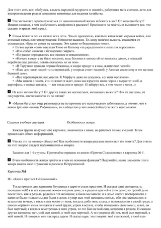 Для этого есть все: «бабушка, кладезь народной мудрости и знаний», работники мать с отцом, дети для
воспроизведения рода и домашние животные для ведения хозяйства.
Что заставляет героев отказаться от цивилизованной жизни и бежать в лес? От кого они бегут?
Иными словами, в чем особенность конфликта в рассказе? Проследите за текстом и выпишите все, что
сказано о врагах этой семьи.
Семья бежит в лес «в начале всех дел». Что-то произошло, какой-то катаклизм: мировая война, или
атомный взрыв, или землетрясение. Немногие выжили. Те, кому повезло выжить, спасаются от
оставшихся. «Враги» семьи не названы. Это какие-то безымянные «они».
• В свое время «они» выслали Таню на Колыму «за украденного из колхоза поросенка».
• «Их» собес «навеки и безнадежно закрыт».
• «По радио передавалось все лживое и невыносимое».
• «Ничего в округе не было посеяно, ведь бензина и запчастей не водилось давно, а лошадей
перебили еще раньше, пахать оказалось не на чем».
• «В Тарутино пришли первые беженцы, и скоро придут и к нам, ждите еще гостей».
• «Наш дом занят какой-то хозкомандой, у огорода стоит часовой, у Анисьи свели козу в тот же наш
бывший дом».
• «Все перешвыряли, все унесли. К Марфуте даже не сунулись, а у меня все взяли».
• «Мы живем и знаем, кто-то живет и ждет, пока мы взрастим наши зерна и вырастет хлеб, и
картофель, и новые козлята, — вот тогда они и придут. И заберут все, в том числе и меня...»
От кого же они бегут? От других таких же несчастных, желающих выжить? Или от системы, от
государства, настигающего их по пятам?
«Мания бегства» отца развивается не по причине его психического заболевания, а потому, что в
новом (раз они «новые Робинзоны», то и общество у них новое) обществе жить невозможно.
Седьмая учебная ситуация Особенности жанра
Каждая группа получает обе карточки, знакомится с ними, но работает только с одной. Затем
происходит обмен информацией.
Что же это за «новое» общество? Как особенности жанра рассказа помогают это понять? Для ответа
на этот вопрос следует поразмышлять о жанрах.
Задание для 1-й группы. Прочитайте отрывок из книги «Притчи Соломоновы» в карточке № 1.
В чем особенность жанра притчи и в чем ее основная функция? Подумайте, какие элементы этого
жанра нашли свое отражение в рассказе Петрушевской.
Карточка №1
Из «Книги притчей Соломоновых»
Тогда пришли две женщины блудницы к царю и стали пред ним. И сказала одна женщина: о,
господин мой! я и эта женщина живем в одном доме; и я родила при ней в этом доме; на третий день
после того, как я родила, родила и эта женщина; и были мы вместе, и в доме никого постороннего с
нами не было; только мы две были в доме; и умер сын этой женщины ночью, ибо она заспала его; и
встала она ночью, и взяла сына моего от меня, когда я, раба твоя, спала, и положила его к своей груди, а
своего мертвого сына положила к моей груди; утром я встала, чтобы покормить сына моего, и вот, он
был мертвый; а когда я всмотрелась в него утром, то это был не мой сын, которого я родила. И сказала
другая женщина: нет, мой сын живой, а твой сын мертвый. А та говорила ей: нет, твой сын мертвый, а
мой живой. И говорили они так пред царем. И сказал царь: эта говорит: мой сын живой, а твой сын
 