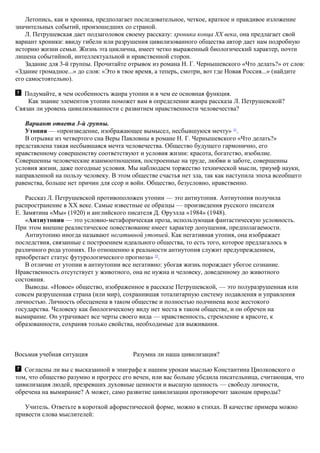 Летопись, как и хроника, предполагает последовательное, четкое, краткое и правдивое изложение
значительных событий, произошедших со страной.
Л. Петрушевская дает подзаголовок своему рассказу: хроника конца XX века, она предлагает свой
вариант хроники: ввиду гибели или разрушения цивилизованного общества автор дает нам подробную
историю жизни семьи. Жизнь эта циклична, имеет четко выраженный биологический характер, почти
лишена событийной, интеллектуальной и нравственной сторон.
Задание для 3-й группы. Прочитайте отрывок из романа Н. Г. Чернышевского «Что делать?» от слов:
«Здание громадное...» до слов: «Это в твое время, а теперь, смотри, вот где Новая Россия...» (найдите
его самостоятельно).
Подумайте, в чем особенность жанра утопии и в чем ее основная функция.
Как знание элементов утопии поможет вам в определении жанра рассказа Л. Петрушевской?
Связан ли уровень цивилизованности с развитием нравственности человечества?
Вариант ответа 3-й группы.
Утопия — «произведение, изображающее вымысел, несбывшуюся мечту» 21
.
В отрывке из четвертого сна Веры Павловны в романе Н. Г. Чернышевского «Что делать?»
представлена такая несбывшаяся мечта человечества. Общество будущего гармонично, его
нравственному совершенству соответствуют и условия жизни: красота, богатство, изобилие.
Совершенны человеческие взаимоотношения, построенные на труде, любви и заботе, совершенны
условия жизни, даже погодные условия. Мы наблюдаем торжество технической мысли, триумф науки,
направленной на пользу человеку. В этом обществе счастья нет зла, так как наступила эпоха всеобщего
равенства, больше нет причин для ссор и войн. Общество, безусловно, нравственно.
Рассказ Л. Петрушевской противоположен утопии — это антиутопия. Антиутопия получила
распространение в XX веке. Самые известные ее образцы — произведения русского писателя
Е. Замятина «Мы» (1920) и английского писателя Д. Оруэлла «1984» (1948).
«Антиутопия — это условно-метафорическая проза, использующая фантастическую условность.
При этом внешне реалистическое повествование имеет характер допущения, предполагаемости.
Антиутопию иногда называют негативной утопией. Как негативная утопия, она изображает
последствия, связанные с построением идеального общества, то есть того, которое предлагалось в
различного рода утопиях. По отношению к реальности антиутопия служит предупреждением,
приобретает статус футурологического прогноза» 22
.
В отличие от утопии в антиутопии все негативно: убогая жизнь порождает убогое сознание.
Нравственность отсутствует у животного, она не нужна и человеку, доведенному до животного
состояния.
Выводы. «Новое» общество, изображенное в рассказе Петрушевской, — это полуразрушенная или
совсем разрушенная страна (или мир), сохранившая тоталитарную систему подавления и управления
личностью. Личность обесценена в таком обществе и полностью подчинена воле жестокого
государства. Человеку как биологическому виду нет места в таком обществе, и он обречен на
вымирание. Он утрачивает все черты своего вида — нравственность, стремление к красоте, к
образованности, сохраняя только свойства, необходимые для выживания.
Восьмая учебная ситуация Разумна ли наша цивилизация?
Согласны ли вы с высказанной в эпиграфе к нашим урокам мыслью Константина Циолковского о
том, что общество разумно и прогресс его вечен, или вас больше убедила писательница, считающая, что
цивилизация людей, презревших духовные ценности и высшую ценность — свободу личности,
обречена на вымирание? А может, само развитие цивилизации противоречит законам природы?
Учитель. Ответьте в короткой афористической форме, можно в стихах. В качестве примера можно
привести слова мыслителей:
 