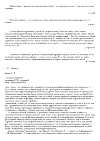 • Цивилизация — ужасное растение, которое не растет и не расцветает, пока его не польют слезами
и кровью.
А. Граф
• Оптимист заявляет, что мы живем в лучшем из возможных миров; пессимист уверен, что это
правда.
Б. Кейбл
• Каким образом образовалась Земля, на которой я живу? Является ли она единственной
населенной планетой? Откуда я происхожу? Где я нахожусь? Какова природа того, что я вижу? Какова
природа всех этих блестящих фантомов, зрелище которых меня прельщает? Был ли я прежде, чем начал
свое существование? Буду ли, когда меня больше не будет на свете? Какое состояние предшествовало
ощущению моего существования? Какое состояние наступит вслед за исчезновением этого ощущения?
Всего этого никогда не будут знать величайшие гении; они будут с философским видом молоть вздор,
как это делал и я...
Б. Франклин
• Эволюцию мира можно сравнить со зрелищем фейерверка, который мы застали в момент, когда
он уже кончается: несколько красных угольков, пепел и дым. Стоя на остывшем пепле, мы видим
медленно угасающие солнца и пытаемся воскресить исчезнувшее великолепие начала миров.
Ж. Леметр
С. П. Горбачева
Уроки 1—2
Сочинение-рецензия
на рассказ Л. Петрушевской
«Мост Ватерлоо» (1995)
Цель уроков: учить анализировать прозаическое произведение (видеть проблематику, оценивать ее
актуальность, отличать авторскую манеру письма, то есть уметь анализировать язык, стиль,
пространственно-временную организацию текста); учить самостоятельно рецензировать прозаическое
произведение малого жанра и таким образом готовить к письменному экзамену по литературе. Учить
самостоятельному поиску, выработке самостоятельной позиции, умению отстаивать свое мнение перед
аудиторией, находить партнера в совместной интеллектуальной деятельности, вырабатывать общие
критерии в работе, выявляя проблему.
Информация для учителя. На выполнение опережающего домашнего задания надо отвести неделю или
две. Предварительная подготовка включает в себя и урок русского языка, на котором ученики
знакомятся с планом сочинения-рецензии 23
, с рецензиями современных критиков (статьи из журналов
«Новый мир», «Октябрь», «Дружба народов», из «Независимой газеты»).
На примере статьи В. Липневича «Прощание с вечностью» 24
старшеклассники отработали
следующие моменты будущей рецензии: каков может быть характер вступления, насколько строго надо
следовать плану, о чем необходимо написать, а что в случае затруднения можно и опустить. Отметили
философский характер данного вступления, его связь с проблематикой «Чернобыльской молитвы».
Обратили внимание на то, как рецензент последовательно определяет тему, идею книги, цель автора,
дает прямую оценку прочитанному, говоря об актуальности и предполагаемом адресате; анализирует
форму произведения; выявляет авторскую позицию в тексте и завершает рецензию высокой оценкой
роли С. Алексиевич в современном литературном процессе.
Можно выполнить упражнение 341 из учебника «Русский язык. 10—11 класс» А. И. Власенкова и
Л. М. Рыбченковой 25
. В приводимой здесь рецензии использованы словесные клише, которые могут
 