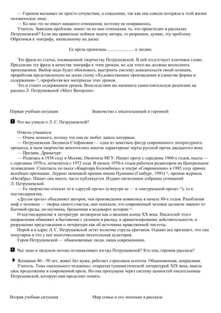 — Героиня вызывает не просто сочувствие, а сожаление, так как она совсем потеряла в этой жизни
человеческое лицо.
— Ко мне это не имеет никакого отношения, поэтому не понравилось.
Учитель. Заявлена проблема: имеет ли ко мне отношение то, что происходит в рассказах
Петрушевской? Если мы правильно поймем задачу автора, то разрешим, думаю, эту проблему.
Обратимся к эпиграфу, написанному на доске:
Ее проза пронизана ........................ к людям.
Это фраза из статьи, посвященной творчеству Петрушевской. В ней отсутствует ключевое слово.
Предлагаю эту фразу в качестве эпиграфа к этим урокам, но для этого вы должны восполнить
пропущенное. Выбор надо будет обосновать, выстроить систему доказательств своей позиции,
проработав представленную на доске схему «Художественное произведение в единстве формы и
содержания» 27
, проработав все материалы этих уроков.
Это и станет содержанием уроков. Впоследствии вы напишете самостоятельную рецензию на
рассказ Л. Петрушевской «Мост Ватерлоо».
Первая учебная ситуация Знакомство с писательницей и героиней
Что вы узнали о Л. С. Петрушевской?
Ответы учащихся.
— Очень немного, потому что она не любит давать интервью.
— Петрушевская Людмила Стефановна — одна из заметных фигур современного литературного
процесса, в чьем творчестве воплотились многие характерные черты русской прозы двадцатого века.
— Прозаик. Драматург.
— Родилась в 1938 году в Москве. Окончила МГУ. Пишет прозу с середины 1960-х годов, пьесы —
с середины 1970-х, печатается с 1972 года. В начале 1970-х годов работала редактором на Центральном
телевидении. Спектакль по пьесе «Квартира Коломбины» в театре «Современник» в 1985 году принес
всеобщее признание. Лауреат немецкой премии имени Пушкина (Гамбург, 1991) 28
, премии журнала
«Октябрь». Пишет она много, часто публикуется. Издано пятитомное собрание сочинений
Л. Петрушевской.
— Ее творчество относят то к «другой прозе» (а внутри ее — к «натуральной прозе» 29
), то к
постмодернизму.
«Другая проза» объединяет авторов, чьи произведения появились в начале 80-х годов. Разоблачая
миф о человеке — творце своего счастья, они показали, что современный человек целиком зависит от
бытовой среды, он песчинка, брошенная в водоворот истории 30
.
О постмодернизме в литературе заговорили как о явлении конца XX века. Писателей этого
направления обвиняют в бытовизме с уклоном в распад, в драматизирование действительности, в
разрушение представления о литературе как об источнике нравственной чистоты.
Порой и в адрес Л. С. Петрушевской летят колючие стрелы критиков. Однако все признают, что она
популярна и что у нее многочисленная читательская аудитория.
Герои Петрушевской — обыкновенные люди, наши современники.
Чье лицо в людском потоке останавливает взгляд Петрушевской? Кто она, героиня рассказа?
Женщина 40—50 лет, живет без мужа, работает страховым агентом. Обыкновенная, некрасивая.
Учитель. Тема «маленького человека», открытая гуманистической литературой XIX века, нашла
свое продолжение в современной прозе. Но она пропущена через систему ценностей писательницы
Петрушевской, которую нам предстоит понять.
Вторая учебная ситуация Мир семьи и его значение в рассказе
 