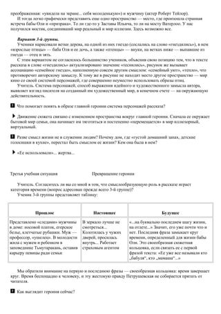 преображенная: «увидела на экране... себя молоденькую») и мужчину (актер Роберт Тейлор).
И тогда легко графически представить еще одно пространство — место, где произошла странная
встреча бабы Оли и «призрака». То ли где-то у Заставы Ильича, то ли на мосту Ватерлоо. У нас
получился мостик, соединивший мир реальный и мир иллюзии. Здесь возможно все.
Вариант 3-й группы.
Ученики нарисовали ветки дерева, на одной из них гнездо (сослались на слово «гнездились»), в нем
«взрослые птицы» — баба Оля и ее дочь, а также «птенцы» — внуки, на ветках ниже — выпавшие из
гнезда — отец и зять.
С этим вариантом не согласилось большинство учеников, объяснив свою позицию тем, что в тексте
рассказа в слове «гнездились» актуализировано значение «теснились», рисунок же вызывает
ассоциацию «семейное гнездо», наполненную совсем другим смыслом: «семейный уют», «тепло», что
противоречит авторскому замыслу. К тому же в рисунке не находит место другое пространство — мир
кино со своей системой персонажей, где совершенно неуместно использовать образы птиц.
Учитель. Система персонажей, способ выражения идейного и художественного замысла автора,
выявляет взгляд писателя на созданный им художественный мир, в конечном счете — на окружающую
действительность.
Что помогает понять в образе главной героини система персонажей рассказа?
Движение сюжета связано с изменением пространства вокруг главной героини. Сначала ее окружает
бытовой мир семьи, она начинает им тяготиться и постепенно «перемещается» в мир иллюзорный,
виртуальный.
Разве смысл жизни не в служении людям? Почему дом, где «густой домашний запах, детские
голосишки в кухне», перестал быть смыслом ее жизни? Кем она была в нем?
«Ее использовали»... жертва...
Третья учебная ситуация Превращение героини
Учитель. Согласитесь ли вы со мной в том, что смыслообразующую роль в рассказе играет
категория времени (вопрос адресован прежде всего 3-й группе)?
Ученик 3-й группы представляет таблицу:
Прошлое Настоящее Будущее
Представлено «следами» мужчины
в доме: носовой платок, егерское
белье, клетчатые рубашки. Муж —
профессор, «ушелец». В молодости
жила с мужем и ребенком в
заповеднике Тьмутаракань, оставив
карьеру певицы ради семьи
В зеркало лучше не
смотреться...
Колотилась у чужих
дверей, просилась
внутрь... Работает
страховым агентом
«...на буквально последнем шагу жизни,
на отлете...» Значит, его уже почти что и
нет. Последняя фраза замыкает круг
времени, определенный для жизни бабы
Оли. Это своеобразная сюжетная
кольцовка, если связать ее с первой
фразой текста: «Ее уже все называли кто
„бабуля“, кто „мамаша“...»
Мы обратили внимание на первую и последнюю фразы — своеобразная кольцовка: время завершает
круг. Время беспощадно к человеку, и эту жестокую правду Петрушевская не собирается прятать от
читателя.
Как выглядит героиня сейчас?
 
