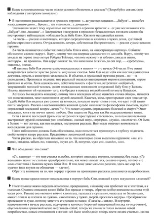 Какие композиционные части можно условно обозначить в рассказе? (Попробуйте связать свои
наблюдения с авторским замыслом.)
В экспозиции рассказывается о прошлом героини: «...ее уже все называли... „бабуля“... жила без
мужа давным-давно... бросил... так и поникли... с дочерью».
Экспозиция задает тему неумолимо настигающего героиню времени: «...ее уже все называли кто
„бабуля“, кто „мамаша“...» Завершается «экскурсия в прошлое» безжалостным взглядом словно бы
постороннего наблюдателя: «облезлая была баба Оля». Как итог неудавшейся жизни.
1-я часть — рассказ о настоящем, которое сосредоточено в хлопотах о чужих делах, суетливой
работе страхового агента. Отчужденность дочери, собственная бесприютность — реалии существования
героини.
2-я часть начинается с события: поход бабы Оли в кино, на «иностранную картину». Событие
обозначено словом «вдруг». Вдруг, потому что она впервые сделала что-то для себя. Вдруг, потому что
увидела на экране лицо актера Роберта Тейлора, «полное нежности и заботы», увидела жизнь,
«которую... не прожила». Она вдруг поняла: то, что наполняло ее жизнь до сих пор, — «дребедень»,
«накипь», «пена».
«И наконец баба Оля окончательно определилась в жизни» — это начало 3-й части. В ее жизнь
возвращается забытое чувство радости, ощущение счастья. Баба Оля ведет себя как шестнадцатилетняя
девчонка, страсть к киногерою захватила ее. И объятия, и преданный мужчина рядом... но — в
сновидениях. Произошла подмена: мир реальный оказался вытесненным миром иллюзорным, миром
фантазии и мечты. Хотя однажды они, действительность и фантазия, встретятся: «небритый,
запущенный» молодой человек, своим неожиданным появлением испугавший бабу Олю у Заставы
Ильича, напомнит ей «усиками» того, кто бродил в поисках возлюбленной по мосту Ватерлоо.
Хотелось бы выделить концовку, потому что в последнем абзаце меняется «точка обзора», меняется
тон повествования, текст наполняется другой лексикой. Кажется, здесь приоткрывает свое лицо автор.
Судьба бабы Оли видится уже словно из вечности, печально звучат слова о том, что круг этой жизни
почти завершен. Рассказ о несложившейся женской судьбе наполняется философским смыслом, звучит
«проклятый последний вопрос „зачем?“». Что может служить оправданием болезней и смерти? Ответ
подсказан, хотя и не звучит прямо: любовь. Она защита от бед, она как бы подстраховывает жизнь.
Если в начале последней фразы еще встречается просторечие «таскаться», то потом писательница
выстраивает другой словесный ряд: «любимая», «целый мир», «призрак», «душа», «на отлете». От быта
к бытию — вот логика, как нам видится, построения рассказа. Вертикаль означает возможность
восхождения для героини.
Наши наблюдения должны быть обоснованы, надо попытаться проникнуть в глубину подтекста,
свойственную жанру рассказа. Предпримем лексический анализ.
Читая рассказ, вы обратили внимание на то, что некоторые слова выделены курсивом: «та, его
жена», «надеясь забыть то, главное», «муки его. И, попутно, муки ее», «ландо», «он».
Что объединяет эти слова?
«То, главное» — это мир счастья и любви, которого лишилась героиня, оставшись без мужа. «Та
женщина» звучит не столько пренебрежительно, как может показаться, сколько горько, потому что
«та» счастлива с бывшим мужем бабы Оли. В том доме даже мальчик родился, здесь же мир без
мужчин (пол внуков не обозначен — «дети»).
Обратите внимание на то, что портрет героини на протяжении рассказа дополняется подробностями.
Какие новые краски вносит писательница в портрет бабы Оли, впавшей в грех искушения иллюзией?
Писательнице важно передать изменение, превращение, и поэтому она прибегает не к эпитетам, а к
глаголам. Сравним описания жизни бабы Оли прежде и теперь, обратив особое внимание на слова этой
части речи. Раньше она «вечно о ком-то хлопотала, таскалась с сумками», «шастала по больницам»,
«много топала и шлепала по лужам», «колотилась у чужих дверей, просилась внутрь». Преображение
происходит в душе, поэтому заметить его можно в глазах: «Глаза ее... сияли». В портрете,
нарисованном в начале рассказа, подчеркнута кротость («кроткий выпученный взгляд из-под очков»),
обусловленная привычкой вечно жертвовать собой; теперь же сияние в глазах вызвано новой
потребностью, новым отношением к жизни: «ей было необходимо теперь нести людям счастье», «и она
 