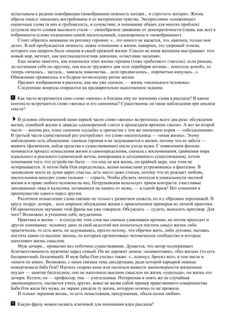 испытывала к редким новобранцам (новобранкам) нежность матери... и строгость матери». Жизнь
обрела смысл: оказались востребованы и ее материнские чувства. Экспрессивно «сниженные»
оценочные слова (в них и грубоватость, и сочувствие, и понимание общих для многих проблем)
уступили место словам высокого стиля — своеобразное движение от демократичности (такая, как все) к
избранности (слово подсказано самой писательницей, однокоренное к «новобранкам»).
Стоит обратить внимание на реплику героини: «...это никого не касается, это, наконец, только мое
дело». В ней пробуждается личность, новое отношение к жизни, наверное, это здоровый эгоизм,
которого она напрочь была лишена в своей прежней жизни. Совсем не юная женщина выстраивает этот
новый мир, мечтает, как шестнадцатилетняя девчонка, «счастливо засыпая».
Еще можно заметить, как изменился темп жизни героини (тоже «работают» глаголы): если раньше,
до осознания себя по-другому, она после трудового дня «еле перебирая ногами... поползла домой», то
теперь «мчалась... застала... завязала знакомства... дело продвигалось... опрометью кинулась...».
Обновление проявилось и в бодром по-молодому ритме жизни.
Предмет изображения в рассказе, как мы уже сказали, — жизнь «маленького человека».
Следующие вопросы опираются на предварительно выполненное задание.
Как часто встречаются само слово «жизнь» и близкие ему по значению слова в рассказе? В каком
контексте встречаются слово «жизнь» и его синонимы? Существенны ли такие наблюдения при анализе
текста?
В условно обозначенной нами первой части слово «жизнь» встретилось всего два раза: обсуждение
жизни, семейной жизни и дважды однокоренной глагол в прошедшем времени «жила». А вот во второй
части — восемь раз, плюс синоним «судьба» и причастие с тем же значением корня — «обездоленная».
В третьей части единственный раз употребляет это слово писательница — «иная жизнь». Этому
наблюдению есть объяснение: сначала героиня и не задумывается о жизни, потому что ее забота —
выжить (физически, найдя средства к существованию) после ухода мужа. С появлением фильма
начинается процесс осмысления жизни и самоопределения, сначала с воспоминания, сравнения мира
идеального и реального (девической мечты, киноромана и сегодняшнего существования), потом
понимания того, что устройство быта — это еще не вся жизнь, по крайней мере, она этим не
исчерпывается. А потом баба Оля определилась, всеми помыслами устремившись в фантазию. В
заповедном месте ее души царит счастье, есть место даже стихам, потому что их рождает любовь,
писательница находит слово сильное — страсть. Чтобы убедить читателя в уникальности частной
жизни и в праве любого человека на нее, Петрушевская использует прием контраста: счастливые
заплаканные лица и кальсоны, оставшиеся на память от мужа, — в одной фразе! Нет сомнения в
преимуществе одного перед другим.
Различное осмысление слова связано не только с развитием сюжета, но и с образами персонажей. В
кругу подруг дочери... шло широкое обсуждение жизни с привлечением примеров из личной практики.
Об ироническом звучании этой фразы мы уже говорили. Обсуждать — судить, выносить приговор. Для
чего? Возможно, в утешение себе, неудачнице.
Практика и жизнь — в соседстве этих слов мы сначала улавливаем иронию, но потом приходит и
другое понимание: человеку дано за свой недолгий век попытаться постичь смысл жизни либо
практически, то есть жить, не задумываясь, просто потому, что обречен жить, либо духовно, пытаясь
постичь какие-то высшие законы, по которым организовано человеческое сообщество и которые
наполняют жизнь смыслом.
Муж дочери... привычно вел побочное существование. Думается, что автор подчеркивает
безответственность мужчины перед семьей. Он не дорожит домом: «алиментщик», «без жилья» (то есть
бесприютный, бездомный). И муж бабы Оли уходил также: «...плюнул, бросил все», в том числе и
«книги по кино». Возможно, с ними связана тема диссертации, ради которой карьерой певицы
пожертвовала баба Оля? Изучать теорию кино или пытаться вывести закономерности жизненных
неудач — занятие бесплодное, оно не наполнило высшим смыслом ни жизнь «ушельца», ни жизнь его
дочери. Кстати, он — профессор, она — учительница. Интересная и опять же не случайная
закономерность: пытаются учить других, вовсе не являя собой пример нравственного совершенства.
Баба Оля жила без мужа, на экране увидела ту жизнь, которую почему-то не прожила.
И только экранная жизнь, то есть ненастоящая, придуманная, «была полна любви».
Какую фразу можно назвать ключевой для понимания идеи рассказа?
 