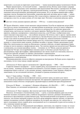 непрочный, с ее уходом он перестанет существовать — такова неумолимая правда человеческого бытия.
Можно предположить, что молодой человек — персонаж-цитата. Почему задает вопрос о размере
ноги? Не сюжет ли «Золушки» хочет напомнить нам писательница? Все нелепо: и размер ноги 39, вовсе
не маленький, и на ноге не туфелька, а ортопедический ботинок, и смешное — поглядеть со стороны —
поведение немолодой женщины, распевающей ночью романс. И в то же время наивная вера в добро,
ожидание счастья, бескорыстное трудолюбие, появление крестной, вестницы другого мира, — можно
найти параллели в сюжете сказки и рассказа. Вот только встреча с принцем уже не случится: Золушка
состарилась и кое-что, не самое лучшее, об этом мире знает. Поэтому-то испуганно ринулась прочь.
Для чего точное указание времени действия — 1954 год — в самом конце рассказа?
Трудно объяснить, можно только высказать предположения. Если бы не портретная деталь (баба
Оля одета по «моде» послевоенных лет: меховая кубанка на резиночке, пальто из синего габардина с
чернобуркой) и не указание на точную дату, читатель не догадался бы, что действие происходит
полвека назад, настолько все типично и для нашего времени. Проблема бегства от действительности,
вероятно, появилась одновременно с появлением искусства, а для XX века с изобретением кино —
самого массового вида искусства — она особенно актуальна. Но читатель знает и другое: героиня живет
в Советском Союзе. В 1954 году ей мог встретиться у Заставы Ильича один из тех неприкаянных, кто за
долгие годы совсем не романтических странствий потерял все, лишился всяческих иллюзий.
И одиночество женщин было связано прежде всего не с недостатком мужских качеств в характере
мужчин, а с недостатком самих мужчин, погибших на войне, в лагерях. Однако, рассказывая судьбу
бабы Оли, писательница ни словом не обмолвилась о грозных событиях, которые переживала страна,
которые не могли миновать и профессорскую жену. Так типична героиня или исключительна? Прожить
в заповеднике, не услышав орудийных залпов, — возможно ли это? Жизнь души вне времени и
пространства? Но при этом подробнейшее описание каких-то бытовых деталей. Как будто мы
рассматриваем старую фотографию, зафиксировавшую миг жизни людей того поколения, вместе со
свидетелем событий, который, не торопясь, рассказывает о происшедшем.
Учитель. Подтекст рассказа включает множество смыслов, о которых каждый из вас может
поразмышлять в своей рецензии.
Обдумывая рецензию, нельзя не обратить внимание на язык рассказа. Не будем делать открытий, а
послушаем, что по этому поводу говорят критики 33
.
Лебедушкина О. Книга царств и возможностей // Дружба народов. — 1998. — № 4.
Стереотип наивного восприятия — куски «сырой» речи, подслушанной где-то и записанной от руки
или на пленку... возникает как бы речевая естественность. Если же говорить только о поэтике, то ничего
шокирующе-нового в ней нет: то же сказовое, речевое, «примитивное» слово Зощенко, обэриутов,
лианозовцев, тот же гоголевский синтаксис, уходящий за границы возможностей прозы...
Вирен Г. Такая любовь // Октябрь. — 1989. — № 2.
...Эта проза лишь кажется магнитофонной записью уличного трепа, на самом деле такого
впечатления автор добивается немалым мастерством. На скрещении современного упрощенного и даже
опошленного языка и богатых литературных традиций выросла самобытная проза Петрушевской.
Кудимова М. Живое — это мертвое // «Книжное обозрение», «Ex libris НГ». — 1997. — 4 декабря.
Язык Зощенко, его интонацию воспроизводит... как пародист-имитатор.
Лебедушкина О. Хвост ящерицы. Две попытки прочтения Людмилы Петрушевской.
Писатели, тяготеющие к очеловеченному языку — к речи, к сказовым формам, рано или поздно
начинают вызывать подозрение даже у наиболее искушенного читателя, умеющего безошибочно
включаться в предложенную художественную игру. Чем большей речевой естественности достигает
писатель, тем сильнее ощущение подвоха: как будто автор намеренно морочит публику, не прилагая
никаких положенных усилий к обработке материала, без которой, как известно, нет «искусства», а
просто подсовывает куски «сырой» речи, подслушанной где-то и записанной от руки или на пленку, то
есть «записные книжки мастера».
Учитель. Творчество Л. Петрушевской многообразно, многолико, она «морочит голову» не только
читателям, но и критикам, заставляя их спорить друг с другом в попытках «приписать» ее к тому или
 