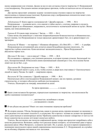иному направлению или течению. Далеко не все из них согласны отнести творчество Л. Петрушевской
к постмодернизму. Послушаем мнения литературных критиков, чтобы согласиться или не согласиться с
ними.
Две группы представят домашнее задание: положительные отклики в прессе на творчество
писательницы и отрицательные (монтаж). В рецензии спор с воображаемым оппонентом может стать
хорошим началом или заключением.
Лебедушкина О. Книга царств и возможностей // Дружба народов. — 1998. — № 4.
Петрушевская — художник всего, «что сквозит и тайно светит», а потому смирение и скудость
внешних форм ее не обманывают, некрасивость, неэстетичность человеческой жизни не пугает. Жизнь
корява, как повседневная речь.
Торопов В. В чужом пиру похмелье // Звезда. — 1993. — № 4.
Самое жизнь она живописует с поистине непревзойденными безжалостностью и обнаженностью...
Бытует мнение, что Петрушевская не только предельно драматизирует быт, но и драматизирует его
чрезмерно.
Кудимова М. Живое — это мертвое // «Книжное обозрение», «Ех libris НГ». — 1997. — 4 декабря.
Петрушевская на сегодняшний день остается самым безыдейным русским писателем... Ее
творчество глубоко коматозно. Кома исключает жизнедеятельность... Проза Петрушевской —
абсолютно черное тело.
Щеглова Е. Во тьму — или в никуда? // Нева. — 1995. — № 8.
Не соглашаюсь с царящим у нее упоением распадом, в котором человек утомлен. Бессильный это
путь, бесперспективный. И бессилием своим напоминающий лишний раз о том, что в основе бытия
лежит все же не быт, а дух.
Пруссакова Ин. Погружение во тьму // Нева. — 1995. — № 8.
У Петрушевской хватит и духу, и сил, чтобы стучать в двери всех счастливых (= благополучных)
людей по завету Чехова. Ее герой — омертвение сердец.
Васильева М. Так сложилось // Дружба народов. — 1998. — № 4.
Окончательно уйти в постмодернизм Петрушевской мешает, как ни странно, духовное
строительство, от которого абсолютно свободен постмодернизм.
Учитель. Посмотрите на эпиграф, записанный на доске:
Ее проза пронизана .................. к людям.
Какое слово вставили бы критики, отрицательно оценившие ее творчество, чем восполнили бы
пробел оценившие положительно?
— ...жестокостью, нелюбовью к людям.
— ...состраданием к людям.
В чем убедил вас рассказ? Имеет ли к вам отношение затронутая проблема?
Во втором мнении. Убогая, беспросветная, какая-то жалкая жизнь героини вызывает не насмешку и
не осуждение (что она может поделать?), а сочувствие. Но и протест: человек не должен так проживать
свою единственную и неповторимую жизнь! Проблема одиночества и поиски «лекарства» от него (а тем
более одиночества на склоне лет) может коснуться любого.
Учитель. Вы состоялись как читатели современной прозы, теперь вам предстоит попробовать себя в
качестве рецензентов. Возможно, выбор этого рассказа можно оспорить: он нетипичный даже в череде
рассказов цикла «Мост Ватерлоо», «слишком светлый». Но, я думаю, мы шли в верном направлении в
понимании писательского кредо нашей современницы писательницы Л. С. Петрушевской; не случайно
же на обложку сборника она вынесла этот заголовок.
 