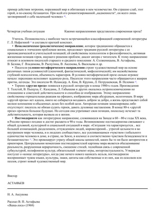 пример действия энтропии, поразившей мир и обитающее в нем человечество. Он страшно слаб, этот
герой, и по-своему беззащитен. При всей его романтизированной „надменности“, он всего лишь
заговоривший о себе маленький человек» 10
.
Четвертая учебная ситуация Какими направлениями представлена современная проза?
Учитель. Познакомьтесь с наиболее часто встречающейся классификацией современной литературы
Г. Л. Нефагиной 11
и составьте краткий конспект.
• Неоклассическое (реалистическое) направление, которое традиционно обращается к
социальным и этическим проблемам жизни, продолжает традиции русской литературы с ее
проповеднической и учительской позицией; ей свойственны психологизм и философичность, активная
жизненная позиция героя, ищущего решения проблем; диалог автора с читателем. К этому направлению
относят в основном писателей старшего и среднего поколения: А. Солженицына, В. Астафьева,
В. Белова, Г. Владимова, В. Распутина, В. Аксенова, Б. Васильева и др.
• Писатели условно-метафорического направления строят художественный мир на основе
различных типов условностей (сказочной, фантастической, мифологической); им несвойственны
глубокий психологизм, объемность характеров. В условно-метафорической прозе сильно игровое
начало: персонажи исполняют заданную роль. Писатели этого направления часто обращаются к жанрам
притчи, легенды. Это писатели Ф. Искандер, А. Ким, В. Крупин, Л. Петрушевская, В. Пелевин 12
.
• Термин «другая проза» появился в русской литературе в конце 1980-х годов. Произведения
Т. Толстой, В. Пьецуха, С. Каледина, Л. Габышева и других оказались острополемическими по
отношению к советской действительности и способам ее изображения. Этому направлению
свойственны отрицательная реакция на официоз, изображение мира абсурдным, нелогичным. В мире
«другой прозы» нет идеала, никто не собирается воздавать добром за добро, а жизнь представляет собой
мелкое копошение в обыденных делах без особой цели. Авторская позиция замаскирована либо
отсутствует: писатель не обязан судить героев, давать духовные наставления. В конце 80-х «другой
прозе» прочили большое будущее. Но сегодня она утрачивает свои позиции, поскольку исчезает та
действительность, которая вызвала ее к жизни.
• Постмодернизм как литературное направление, сложившееся на Западе в 60—80-е годы XX века,
в Россию пришел позднее и достиг расцвета в 90-е годы. Возникновение постмодернизма связывают с
общей духовной, культурной и социальной ситуацией в мире. «Ситуация эта характеризуется... все
большей атомизацией, разделением, отчуждением людей, мировоззрений... утратой цельности и во
внутреннем мире человека, и в людских сообществах», все усиливающимся «чувством глобального
одиночества человека в доме, в стране, на Земле, в космосе и соответственно чувством безнадежности и
беззащитности» 13
. Это провоцирует утрату общей шкалы ценностей, каких бы то ни было авторитетов и
ориентиров. Центральными моментами постмодернистской картины мира является обесценивание
реальности, разрушенная иерархичность, смешение стилей, теснейшая связь с современной
субкультурой, полифонизм культур, обязательный элемент игры, интертекстуальность. Утверждая
постулат о «конце литературы», когда уже ничего нового написать нельзя, постмодернизм
воспринимает чужие языки, культуры, знаки, цитаты как собственные и из них, как из осколков или
пазлов, строит новый художественный мир.
Виктор
АСТАФЬЕВ
Н. А. Аксунова
Рассказ В. П. Астафьева
«Яшка-лось» (1968)
 