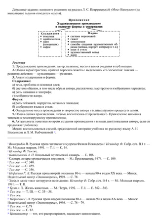 Домашнее задание: напишите рецензию на рассказ Л. С. Петрушевской «Мост Ватерлоо» (на
выполнение задания отводится неделя).
Рецензия
1. Представление произведения: автор, название, место и время создания и публикации.
2. Общая характеристика, краткий пересказ сюжета с выделением его элементов: завязки —
развития действия — кульминации — развязки.
3. Анализ содержания и формы.
Содержание:
а) тема, проблема и основная идея;
б) система образов, в том числе образа автора, рассказчика; мастерство в изображении характера;
в) роль названия и эпиграфа;
г) особенности жанра.
Форма:
а) роль пейзажей, портретов, вставных эпизодов;
б) особенности языка и стиля.
4. Определение места произведения в творчестве автора и в литературном процессе в целом.
5. Общая оценка произведения, личные впечатления от прочитанного. Привлечение внимания
читателя к рецензируемому произведению.
6. Актуальность тематики во время создания произведения и в наши дни (пожелания автору, если он
продолжает работать).
Можно воспользоваться схемой, предложенной авторами учебника по русскому языку А. И.
Власенкова и Л. М. Рыбченковой 34
.
1
Виноградов И. Русская проза чегемского мудреца Фазиля Искандера // Искандер Ф. Собр. соч. В 4 т. —
М.: Молодая гвардия, 1991. — Т. I. — С. 16.
2
Искандер Ф. Там же.
3
Квятковский А. П. Школьный поэтический словарь. — С. 106.
4
Словарь литературоведческих терминов. — М.: Просвещение, 1974. — С. 109.
5
Там же. — С. 340.
6
Там же. — С. 459.
7
Там же. — С. 356.
8
Нефагина Г. Л. Русская проза второй половины 80-х — начала 90-х годов XX века. — Минск,
Издательский центр «Экономпресс», 1998. — С. 78.
9
Здесь и далее текст цитируется по изданию: Искандер Ф. Собр. соч. В 4 т. — М.: Молодая гвардия,
1991. — Т. II.
10
Брэм А. Э. Жизнь животных. — М.: Терра, 1992. — Т. I. — С. 382—383.
11
Там же. — Т. III. — С. 33—38.
12
Там же.
13
Нефагина Г. Л. Русская проза второй половины 80-х — начала 90-х годов XX века. — Минск:
Издательский центр «Экономпресс», 1998. — С. 78—79.
14
Там же. — С.79
15
Там же. — С. 82.
16
Цивилизатор — тот, кто распространяет, насаждает цивилизацию.
 