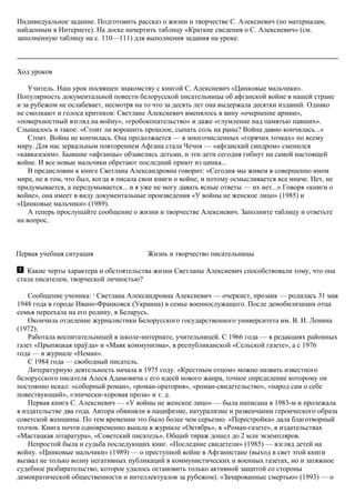 Индивидуальное задание. Подготовить рассказ о жизни и творчестве С. Алексиевич (по материалам,
найденным в Интернете). На доске начертить таблицу «Краткие сведения о С. Алексиевич» (см.
заполненную таблицу на с. 110—111) для выполнения задания на уроке.
Ход уроков
Учитель. Наш урок посвящен знакомству с книгой С. Алексиевич «Цинковые мальчики».
Популярность документальной повести белорусской писательницы об афганской войне в нашей стране
и за рубежом не ослабевает, несмотря на то что за десять лет она выдержала десятки изданий. Однако
не смолкают и голоса критиков: Светлане Алексиевич вменялось в вину «очернение армии»,
«поверхностный взгляд на войну», «гробокопательство» и даже «глумление над памятью павших».
Слышалось и такое: «Стоит ли ворошить прошлое, сыпать соль на раны? Война давно кончилась...»
Стоит. Война не кончилась. Она продолжается — в многочисленных «горячих точках» по всему
миру. Для нас зеркальным повторением Афгана стала Чечня — «афганский синдром» сменился
«кавказским». Бывшие «афганцы» обзавелись детьми, и эти дети сегодня гибнут на самой настоящей
войне. И все новые мальчики обретают последний приют из цинка...
В предисловии к книге Светлана Александровна говорит: «Сегодня мы живем в совершенно ином
мире, не в том, что был, когда я писала свои книги о войне, и потому осмысливается все иначе. Нет, не
придумывается, а передумывается... и я уже не могу давать ясные ответы — их нет...» Говоря «книги о
войне», она имеет в виду документальные произведения «У войны не женское лицо» (1985) и
«Цинковые мальчики» (1989).
А теперь прослушайте сообщение о жизни и творчестве Алексиевич. Заполните таблицу и ответьте
на вопрос.
Первая учебная ситуация Жизнь и творчество писательницы
Какие черты характера и обстоятельства жизни Светланы Алексиевич способствовали тому, что она
стала писателем, творческой личностью?
Сообщение ученика: 1
Светлана Александровна Алексиевич — очеркист, прозаик — родилась 31 мая
1948 года в городе Ивано-Франковск (Украина) в семье военнослужащего. После демобилизации отца
семья переехала на его родину, в Беларусь.
Окончила отделение журналистики Белорусского государственного университета им. В. И. Ленина
(1972).
Работала воспитательницей в школе-интернате, учительницей. С 1966 года — в редакциях районных
газет «Прыпяцкая праўда» и «Маяк коммунизма», в республиканской «Сельской газете», а с 1976
года — в журнале «Неман».
С 1984 года — свободный писатель.
Литературную деятельность начала в 1975 году. «Крестным отцом» можно назвать известного
белорусского писателя Алеся Адамовича с его идеей нового жанра, точное определение которому он
постоянно искал: «соборный роман», «роман-оратория», «роман-свидетельство», «народ сам о себе
повествующий», «эпически-хоровая проза» и т. д.
Первая книга С. Алексиевич — «У войны не женское лицо» — была написана в 1983-м и пролежала
в издательстве два года. Автора обвиняли в пацифизме, натурализме и развенчании героического образа
советской женщины. По тем временам это было более чем серьезно. «Перестройка» дала благотворный
толчок. Книга почти одновременно вышла в журнале «Октябрь», в «Роман-газете», в издательствах
«Мастацкая лiтаратура», «Советский писатель». Общий тираж дошел до 2 млн экземпляров.
Непростой была и судьба последующих книг. «Последние свидетели» (1985) — взгляд детей на
войну. «Цинковые мальчики» (1989) — о преступной войне в Афганистане (выход в свет этой книги
вызвал не только волну негативных публикаций в коммунистических и военных газетах, но и затяжное
судебное разбирательство, которое удалось остановить только активной защитой со стороны
демократической общественности и интеллектуалов за рубежом). «Зачарованные смертью» (1993) — о
 