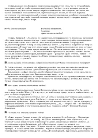 Учитель подводит итог. Биография писательницы свидетельствует о том, что это трудолюбивый,
очень талантливый, честный и принципиальный человек. Сам факт, что всю жизнь она занимается
непопулярным документальным жанром (документальная повесть, книга очерков), доказывает, что
человек она твердый и последовательный, не умеющий щадить ни себя, ни читателя. Глубокое
погружение в тему дает поразительный результат: появляются основанные на действительных событиях
книги откровений, раздумий и сомнений о главных вопросах в жизни людей — вопросах жизни и
смерти, войны и мира, счастья и горя.
Вторая учебная ситуация Уточнение жанра книги.
Полемика:
нужно ли писать о войне?
Учитель. Вслед за Л. Н. Толстым и его «Севастопольскими рассказами», С. Смирновым и его книгой
«Брестская крепость», многими другими художественными произведениями о войне, написанными на
документальной основе, вышла книга С. Алексиевич «Цинковые мальчики». Литературоведы
традиционно определяют ее жанр как документальную повесть. Автор назвала выбранный ею жанр как
«жанр голосов»: «Я слышу мир через человеческие голоса. Они всегда гипнотизируют меня, оглушают
и очаровывают. У меня большое доверие к самой жизни... То, чем я занимаюсь уже двадцать лет, — это
документ в форме искусства. <...> То, что называется материальностью документа, ткется из многих
голосов. Из многих рассказов-версий, исповедей-версий — рождается версия времени... Версия — это
скорее автопортрет души, а не реальность... Я так и определяю жанр, в котором работаю, — история
чувств. Мой факт — чувство!»
Как вы думаете, почему автором выбран именно такой жанр? Какие возможности он расширяет?
Потрясающий по силе воздействия эффект получается от сочетания максимального авторского
отстранения, невмешательства и глубочайшей откровенности, субъективности рассказчиков.
Ведь история в «цифрах и фактах», какой изображают ее документалисты, не всегда верна, так как
цифры уточняются, интерпретация фактов меняется на наших глазах.
Куда важнее, многообразнее, достовернее в своей непохожести и даже противоположности «история
чувств». «Получается одна книга о том, кто мы были, что называли добром, а что злом. Как любили.
Почему убивали друг друга» (С. Алексиевич).
Итак, нужно ли писать сейчас книги о войне?
Учитель. Писатель-фронтовик Виктор Петрович Астафьев сказал в свое время: «Что бы я хотел
видеть в прозе о войне? Правду! Всю жестокую, но необходимую правду, для того, чтобы человечество,
узнав ее, было благоразумней...»
«Я помню, как одна из моих героинь в книге „У войны не женское лицо“ потрясла меня рассказом о
том, как страшно было видеть после боя убитых — и тех и других... Молодые... Они лежали
рассыпанные, как картошка... Когда я дала почитать этой женщине ее же рассказ, она все перечеркнула
и принесла мне отчет о своей военно-патриотической работе. „Это, — говорила она, — ты напечатай, а
то я рассказывала тебе, чтобы ты поняла, как нам было страшно на войне“». Это пишет Светлана
Алексиевич.
Так писать или не писать сегодня о войне?
«Лежит на улице Грозного человек, убитый другим человеком. И в небо смотрит... Мне говорят:
„Поезжай и напиши об этом“. А я не могу... Не больны ли мы безумием? Разве нормальный, а не
безумный человек может смотреть по телевизору и слушать каждый день по радио об убийстве: „За
истекшие сутки позиции федеральных войск обстреливались тридцать четыре раза, трое
военнослужащих убиты, один ранен...“ Где-то в далекой русской деревне екнуло материнское сердце...
Крикнуло... Я была на одних таких похоронах... Хоронили молодого офицера, его привезли из Грозного.
Плотное людское кольцо у свежевырытой могилы... Военный оркестр... Все молчали, даже женщины не
 