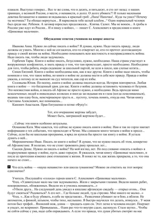 плакали. Выступал генерал... Все те же слова, что и десять, и пятьдесят, и сто лет назад: о наших
границах, о великой России, о мести, о ненависти, о долге. О долге убивать?! И только маленькая
девочка беззащитно и наивно вглядывалась в красный гроб: „Папа! Папочка!.. Куда ты ушел? Почему
ты молчишь? Ты обещал вернуться... Я нарисовала тебе целый альбом...“ Один нормальный человек
был среди нас. Ребенок. А заговор взрослых продолжался... Клятва. Салют. Мы не воюем... А гробы в
Россию уже идут из России... И я пишу о войне», — пишет С. Алексиевич в предисловии к книге
«Цинковые мальчики».
Обсуждение ответов учеников на вопрос анкеты
Иванова Анна. Нужно ли сейчас писать о войне? Я думаю, нужно. Надо писать правду, люди
должны ее узнать. Многие с ней не согласятся, кто-то отвергнет ее, кто-то прочтет долгожданную
правду о своей жизни на войне. Необходимо показывать всю жестокость и несправедливость войны.
Надо писать так, чтобы люди задумались.
Горбачев Тарас. Книги о войне писать, безусловно, нужно, необходимо. Наша страна участвует в
вооруженных конфликтах, и знать правду о том, что там происходит, просто необходимо. Необходимо
для того, чтобы ребята, вчера сидевшие за школьной партой, не шли в пекло, как слепые котята...
Синев Евгений. Книги о войне необходимы нам, как и все другие. Книги о войне надо писать, чтобы
помнили о том, что такое война, но книги о войне не должны нести в себе всю правду. Правда о войне
ужасна, а потому ее не выносят на суд читателя, как сор из избы.
Соловьева Юлия. По-моему, книги о войне должны писаться всегда. История повторяется. Любая
книга о войне — это бесценный урок для нас. Книги о войне должны остановить человека от безумия.
Это неизвестная война, и писать об Афгане не просто нужно, а необходимо. Ведь проходя мимо
искалеченных людей в инвалидных колясках и иногда заглядывая им в глаза (когда осмеливаешься),
видишь там одну боль, неисчерпаемую грусть и... пустоту, хочешь понять, откуда она. Читая книгу
Светланы Алексиевич, все понимаешь...
Канонич Анастасия. Прав Евтушенко в поэме «Фуку!»:
Тот, кто вчерашние жертвы забудет,
Может быть, завтрашней жертвою будет...
...Сейчас эти книги особенно актуальны.
Османова Катя. Мне кажется, что сейчас не нужно писать книги о войне. Нам и так по горло хватает
информации о тех событиях, что происходят в Чечне. Мы слишком много читаем о войне в прессе...
Сейчас, если бы не школьная программа, я вряд ли купила бы просто так книгу о войне. Я устала
думать о ней...
Мирошниченко Иван. Писать ли книги о войне? Я думаю, что не нужно писать об этом, конкретно
об Афганистане. Я полагаю, что не стоит тревожить рану прошлых лет...
Сысоев Денис. Нужно ли писать о войне? На мой взгляд, нет. Но под словами «писать о войне» я
подразумеваю правду о войне, пусть даже горькую. Я ужасался, читая книгу «Цинковые мальчики», и
после ее прочтения изменил свое отношение к жизни. Я понял не то, как жизнь прекрасна, а то, что она
ничего не стоит...
Что есть война — «наука ненависти» или школа гуманизма? Можно ли ответить на этот вопрос
однозначно?
Учитель. Послушайте «голоса» героев книги С. Алексиевич «Цинковые мальчики».
Чтец. «Удивительно мало мы там задумывались. Жили с закрытыми глазами. Видели наших ребят,
покореженных, обожженных. Видели их и учились ненавидеть...»
«Убили друга... На следующий день увидел в кишлаке афганскую свадьбу — открыл огонь... Они
будут смеяться? Радоваться? А его нет... Где больше людей, туда стреляю. Мне никого не жалко...»
Чтец. «...Как я буду убивать, я себе не представлял... Разведчики убивают не в бою, а вблизи. Не
автоматом, а финкой, штыком, чтобы тихо, неслышно. Я быстро научился это делать, втянулся... У меня
потом был трофей... Японский нож, длина — тридцать один см. Этот легко в человека входит. Поерзает
и упадет, не вскрикнет. Привыкаешь... Один раз что-то внутри сдало, щелкнуло. Стало жутко... Чтобы
не сойти сейчас с ума, надо себя оправдывать. А если это правда, что души убитых смотрят на нас
 