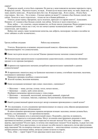 сверху?
Я вернулся домой, я хотел быть хорошим. Но иногда у меня появляется желание перегрызть горло.
Я вернулся слепой... Научился ходить, не видя... Я никогда не видел свою жену, но знаю, какая она... Я
знаю, какой у меня сын... Я научился жить без глаз. Я ощущаю мир... Я его слышу... Я могу быть
счастливым... Без глаз... Это я понял... Сколько зрячих не видят! С глазами я был больше слепой, чем
сейчас. Хочется от всего очиститься... только во сне я бываю ребенком...»
Учитель делает вывод. Прозрение, пусть нелегкое, приходит и к героям книги С. Алексиевич.
Помните: «С глазами я был больше слепой, чем сейчас. Хочется от всего очиститься...»
Итак, война — это, конечно, «наука ненависти», но более школа гуманизма. Наука ненависти ведет
к самоистреблению, мысль же о том, что нет ничего ценнее человеческой жизни — любой! —
спасительна, дает надежду.
Война учит ценить такие человеческие качества, как доброта, милосердие; человек и на войне не
хочет забывать в себе человеческое...
Третья учебная ситуация Работа над названием
Учитель. Всмотритесь в название документальной повести: «Цинковые мальчики».
Прокомментируйте это словосочетание.
Какие части речи входят в его состав? Каково грамматическое значение словосочетания?
Относительное прилагательное и одушевленное существительное; словосочетание обозначает
предмет и его признак (материал).
В прямом или переносном значении употреблено прилагательное «цинковый» в данном
словосочетании?
В переносном: имеются в виду не буквально мальчики из цинка, а погибшие мальчики; мальчики,
покоящиеся в цинковых гробах...
Приведите примеры подобных словосочетаний.
Золотой человек, железная женщина.
Какие ассоциации возникают при словах «мальчики», «цинковые»?
• Мальчики — мама, детство, солнце, тепло, начало жизни...
• Цинковые — смерть, гроб, конец жизни...
Подберите возможные прилагательные к этим словам.
• Мальчики — маленький, малолетний, неопытный, наивный, открытый.
• Цинковые — холодные, тяжелые, страшные, бесчувственные, безжизненные.
Какой художественный прием использует автор в названии произведения и с какой целью?
Это оксюморон, то есть соединение противоположных по смыслу слов, образно раскрывающих
противоречивую сущность обозначаемого.
В самом названии произведения отражена авторская позиция: мальчики, юноши должны быть
живыми, а не цинковыми — это противоестественно.
Учитель. В названии есть и дополнительный смысл. Подумайте, уместны ли наивность,
неопытность, открытость в ситуации войны. Могут ли юноши сами принимать решения в таких
противоестественных условиях, когда и взрослые не находят выхода? Кто они, «афганцы» — герои,
жертвы, преступники? И если герои, то почему они смертельно тоскуют? Если жертвы, то ради чего они
жертвуют собой? Если преступники, то кто возьмет на себя смелость определить состав преступления,
меру наказания? На эти вопросы отвечают герои повести — многочисленные «голоса», принадлежащие
повзрослевшим участникам войны, автор же словно остается в стороне.
Чтец. «Они — герои! Герои! О них красивые книги надо писать...»
 