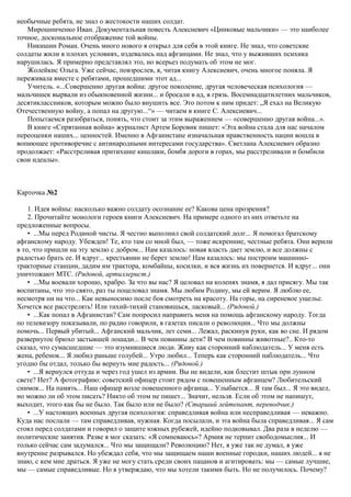 необычные ребята, не знал о жестокости наших солдат.
Мирошниченко Иван. Документальная повесть Алексиевич «Цинковые мальчики» — это наиболее
точное, доскональное отображение той войны.
Никишин Роман. Очень много нового я открыл для себя в этой книге. Не знал, что советские
солдаты жили в плохих условиях, издевались над афганцами. Не знал, что у выживших психика
нарушилась. Я примерно представлял это, но всерьез подумать об этом не мог.
Жолейкис Ольга. Уже сейчас, повзрослев, я, читая книгу Алексиевич, очень многое поняла. Я
переживала вместе с ребятами, прошедшими этот ад...
Учитель. «...Совершенно другая война: другое поколение, другая человеческая психология —
мальчишек вырвали из обыкновенной жизни... и бросали в ад, в грязь. Восемнадцатилетних мальчиков,
десятиклассников, которым можно было внушить все. Это потом к ним придет: „Я ехал на Великую
Отечественную войну, а попал на другую...“» — читаем в книге С. Алексиевич...
Попытаемся разобраться, понять, что стоит за этим выражением — «совершенно другая война...».
В книге «Спрятанная война» журналист Артем Боровик пишет: «Эта война стала для нас началом
переоценки наших... ценностей. Именно в Афганистане изначальная нравственность нации вошла в
вопиющее противоречие с антинародными интересами государства». Светлана Алексиевич образно
продолжает: «Расстреливая притихшие кишлаки, бомбя дороги в горах, мы расстреливали и бомбили
свои идеалы».
Карточка №2
1. Идея войны: насколько важно солдату осознание ее? Какова цена прозрения?
2. Прочитайте монологи героев книги Алексиевич. На примере одного из них ответьте на
предложенные вопросы.
• ...Мы перед Родиной чисты. Я честно выполнил свой солдатский долг... Я помогал братскому
афганскому народу. Убежден! Те, кто там со мной был, — тоже искренние, честные ребята. Они верили
в то, что пришли на эту землю с добром... Нам казалось: новая власть дает землю, и все должны с
радостью брать ее. И вдруг... крестьянин не берет землю! Нам казалось: мы построим машинно-
тракторные станции, дадим им трактора, комбайны, косилки, и вся жизнь их повернется. И вдруг... они
уничтожают МТС. (Рядовой, артиллерист.)
• ...Мы воевали хорошо, храбро. За что вы нас? Я целовал на коленях знамя, я дал присягу. Мы так
воспитаны, что это свято, раз ты поцеловал знамя. Мы любим Родину, мы ей верим. Я люблю ее,
несмотря ни на что... Как невыносимо после боя смотреть на красоту. На горы, на сиреневое ущелье.
Хочется все расстрелять! Или тихий-тихий становишься, ласковый... (Рядовой.)
• ...Как попал в Афганистан? Сам попросил направить меня на помощь афганскому народу. Тогда
по телевизору показывали, по радио говорили, в газетах писали о революции... Что мы должны
помочь... Первый убитый... Афганский мальчик, лет семи... Лежал, раскинув руки, как во сне. И рядом
развернутое брюхо застывшей лошади... В чем повинны дети? В чем повинны животные?.. Кто-то
сказал, что сумасшедшие — это изумившиеся люди. Живу как сторонний наблюдатель... У меня есть
жена, ребенок... Я любил раньше голубей... Утро любил... Теперь как сторонний наблюдатель... Что
угодно бы отдал, только бы вернуть мне радость... (Рядовой.)
• ...Я вернулся оттуда и через год ушел из армии. Вы не видели, как блестит штык при лунном
свете? Нет? А фотографию: советский офицер стоит рядом с повешенным афганцем? Любительский
снимок... На память... Наш офицер возле повешенного афганца... Улыбается... Я там был... Я это видел,
но можно ли об этом писать? Никто об этом не пишет... Значит, нельзя. Если об этом не напишут,
выходит, этого как бы не было. Так было или не было? (Старший лейтенант, переводчик.)
• ...У настоящих военных другая психология: справедливая война или несправедливая — неважно.
Куда нас послали — там справедливая, нужная. Когда посылали, и эта война была справедливая... Я сам
стоял перед солдатами и говорил о защите южных рубежей, идейно подковывал. Два раза в неделю —
политические занятия. Разве я мог сказать: «Я сомневаюсь»? Армия не терпит свободомыслия... И
только сейчас сам задумался... Что мы защищали? Революцию? Нет, я уже так не думал, я уже
внутренне разрывался. Но убеждал себя, что мы защищаем наши военные городки, наших людей... я не
знаю, с кем мне драться. Я уже не могу стать среди своих пацанов и агитировать: мы — самые лучшие,
мы — самые справедливые. Но я утверждаю, что мы хотели такими быть. Но не получилось. Почему?
 