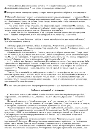 Учитель. Приказ. Его невыполнение влечет за собой жесткое наказание. Армия есть армия.
Дисциплина есть дисциплина. А если приказ несправедлив и не продуман?
Беспрекословное подчинение приказу — норма или наилучший способ уйти от ответственности?
В книге С. Алексиевич читаем: «...ссылаются на приказ: мне, мол, приказали — я исполнял. На это
ответили международные трибуналы: выполнять преступный приказ — преступление. И срока давности
нет... Вы без конца клянетесь в любви к Родине, потому что хотели бы, чтобы она за все ответила,
Родина... а сами вы отвечать не хотите...»
Точка зрения самого автора предельно ясна и бескомпромиссна: «Кто виноват? Мы виноваты — ты,
я, они... проблема в другом — в выборе, который есть у каждого из нас: стрелять или не стрелять,
молчать или не молчать, идти или не идти... Спрашивать надо у себя...»
Так кто же они, солдаты Афганистана? «Они — жертвы на алтаре нашего тяжелого прозрения.
Они — не герои, они мученики. Никто не смеет бросить в них камень» (С. Алексиевич).
Как пишет Светлана Алексиевич о горе и отчаянии матерей, жен, близких воинов-«афганцев»?
Зачитайте фрагменты из книги.
«Не могу вернуться в этот мир... Пошел на кладбище... Хотел обойти „афганские могилы“...
Встретила чья-то мать... — Уходи, командир. Ты с сединой... Ты — живой... А мой сынок лежит... Мой
сынок еще ни разу не побрился...»
«На могильной плите сына выбила: „Помните, люди: он погиб ради жизни живых“. Теперь я знаю,
что это неправда, не ради жизни живых он погиб. Сначала обманули меня, потом я помогла обмануть
его. Мы все так умели верить! Я твердила ему: „Люби Родину, сынок, она тебя никогда не предаст, не
разлюбит“. Теперь я хочу другие слова написать на его могиле: „За что?“».
«...В ту войну у всех было горе, у всей страны. Каждый кого-то потерял. Знал, за что потерял. Бабы
хором голосили. В кулинарном училище, где я работаю, коллектив — сто человек. Я одна, у кого муж
сегодня погиб на войне, о которой другие только в газетах читали. Когда в первый раз услышала по
телевизору, что Афганистан — наш позор, хотела разбить экран. В тот день я второй раз мужа
похоронила...»
Учитель. Там и тогда (в Великую Отечественную войну) — слезы и боль, но это свято, здесь и
сейчас (в Афганистане) — да, слезы и боль, но это только твои слезы и только твоя боль! Но ведь и в
41-м, и в 86-м погибали дети! Кто же защитит этих, их память? На их защиту встали матери. Они
призвали к ответу главного виновника, как им казалось, — того, кто написал книгу об их мальчиках,
писательницу Светлану Алексиевич.
Какие «правды» столкнулись в непримиримом поединке — суде над писателем и его книгой?
Сообщение ученика: об истории суда...
С. Алексиевич заметила: «Не дай Бог, если бы документальные книги правили пристрастные
современники... Они переписали бы „Архипелаг ГУЛАГ“, Шаламова, Гроссмана». И тем не менее
правили.
Из газетной полемики: «...[У нас] можно „прижучить“, „поставить на место“, „заткнуть рот“
журналисту, писателю... Нам... не привыкать. Судили уже Синявского с Даниэлем, подвергали анафеме
Б. Пастернака, смешивали с грязью Солженицына и Дудинцева» (Л. Басин, врач).
«Судебные процессы, подобные тому, который идет над Светланой Алексиевич... имеют... место в
мире. Судебному преследованию в послевоенной Англии подвергался Дж. Оруэлл, автор знаменитой
антиутопии... „1984“, которого обвинили в клевете на государственное устройство... В клевете на
Советскую Армию еще недавно упрекали писателя В. Быкова...» (Из материалов независимой
литературной экспертизы).
...Группа матерей воинов-интернационалистов, погибших в Афганистане, подала в суд на
писательницу С. Алексиевич. Их исковое заявление рассматривалось в народном суде Центрального
района города Минска. Поводом для обращения в суд стал спектакль «Цинковые мальчики»,
поставленный на сцене Белорусского театра имени Янки Купалы. Матерей оскорбило, что их мальчики
показаны исключительно как бездушные роботы-убийцы, мародеры, наркоманы и насильники... «За
 