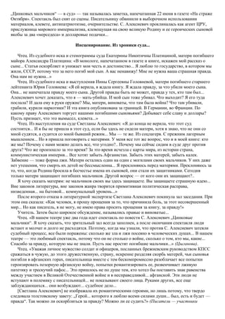 „Цинковых мальчиков“ — в суд» — так называлась заметка, напечатанная 22 июня в газете «На страже
Октября». Спектакль был снят со сцены. Писательницу обвинили в выборочном использовании
материалов, клевете, антипатриотизме, очернительстве. С. Алексиевич проклиналась как агент ЦРУ,
прислужница мирового империализма, клевещущая на свою великую Родину и ее героических сыновей
якобы за два «мерседеса» и долларовые подачки...
Инсценирование. Из хроники суда...
Чтец. Из судебного иска и стенограммы суда Екатерины Никитичны Платициной, матери погибшего
майора Александра Платицина: «В монологе, напечатанном в газете и книге, искажен мой рассказ о
сыне... Статья оскорбляет и унижает мои честь и достоинство... Я люблю то государство, в котором мы
жили, СССР, потому что за него погиб мой сын. А вас ненавижу! Мне не нужна ваша страшная правда.
Она нам не нужна...»
Чтец. Из судебного иска и выступления Инны Сергеевны Головневой, матери погибшего старшего
лейтенанта Юрия Головнева: «Я ей верила, я ждала книгу. Я ждала правду, за что убили моего сына.
Она... не напечатала правду моего сына. Другой правды быть не может, правда у тех, кто там был...
Алексиевич хочет доказать, что я — мать-убийца. И мой сын тоже убивал. Что выходит? Я его туда
послала? И дала ему в руки оружие? Мы, матери, виноваты, что там была война? Что там убивали,
грабили, курили наркотики? И эта книга опубликована за границей. В Германии, во Франции. По
какому праву Алексиевич торгует нашими погибшими сыновьями? Добывает себе славу и доллары?
Пусть признает, что это вымысел, клевета...»
Чтец. Из выступления на суде Светланы Алексиевич: «Я до конца не верила, что этот суд
состоится... И я бы не пришла в этот суд, если бы здесь не сидели матери, хотя я знаю, что не они со
мной судятся, а судится со мной бывший режим... Мы — те же. Из соцлагеря. С прежним лагерным
мышлением... Но я пришла поговорить с матерями. У меня все тот же вопрос, что и в моей книге: кто
же мы? Почему с нами можно делать все, что угодно?.. Почему мы сейчас сидим в суде друг против
друга? Что же произошло за это время? За это время исчезла с карты мира, из истории страна,
коммунистическая империя... Все хотят забыть Афганистан. Забыть этих матерей, забыть калек.
Забвение — тоже форма лжи. Матери остались один на один с могилами своих мальчиков. У них даже
нет утешения, что смерть их детей не бессмысленна... Я преклоняюсь перед матерями. Преклоняюсь за
то, что, когда Родина бросила в бесчестье имена их сыновей, они стали их защитниками. Сегодня
только матери защищают погибших мальчиков. Другой вопрос — от кого они их защищают?..
Я хочу сказать матерям: не мальчиков своих вы здесь защищаете. Вы защищаете страшную идею...
Вне законов литературы, вне законов жанра творится примитивная политическая расправа,
низведенная... на бытовой... коммунальный уровень...»
После второго отказа в литературной экспертизе Светлана Алексиевич покинула зал заседания. При
этом она сказала: «Как человек, я прошу прощения за то, что причинила боль, за этот несовершенный
мир... Но как писатель, я не могу, не имею права просить прощения за книгу, за правду!»
Учитель. Затем было широкое обсуждение, назывались правые и виноватые...
Чтец. «В нашем театре уже два года идет спектакль по повести С. Алексиевич „Цинковые
мальчики“. Я хочу сказать, что зрительный зал всегда заполнен, а после окончания спектакля люди
встают и молчат и долго не расходятся. Поэтому, когда мы узнали, что против С. Алексиевич затеяли
судебный процесс, все были поражены: сколько же зла и лжи посеяно в человеческих душах... В нашем
театре — это любимый спектакль, потому что он не столько о войне, сколько о том, кто мы, какие...
Спасибо за правду, которую мы не знали. Пусть нас простят погибшие мальчики...» (Цыганова).
Чтец. «Уважая личное мужество солдат и офицеров, посланных брежневским руководством КПСС
сражаться в чужую, до этого дружественную, страну, искренне разделяя скорбь матерей, чьи сыновья
погибли в афганских горах, писательница вместе с тем бескомпромиссно разоблачает все попытки
героизировать позорную афганскую войну, попытки романтизировать ее, развенчивает лживую
патетику и трескучий пафос... Это пришлось не по душе тем, кто хотел бы поставить знак равенства
между участием в Великой Отечественной войне и в несправедливой... афганской. Эти люди не
вступают в полемику с писательницей... не показывают своего лица. Руками других, все еще
заблуждающихся... они возбуждают... судебное дело...
[Светлана Алексиевич] не изображала их романтическими героями, но лишь потому, что твердо
следовала толстовскому завету: „Герой... которого я люблю всеми силами души... был, есть и будет —
правда“. Так можно ли оскорбляться за правду? Можно ли ее судить?» (Писатели — участники
 
