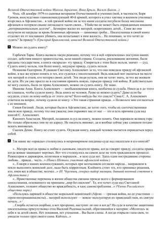 Великой Отечественной войны Микола Аврамчик, Янка Брыль, Василь Быков...)
Чтец. «В декабре 1979-го сыновья ветеранов Отечественной и ученики (мой, в частности, Боря
Громов, впоследствии главнокомандующий 40-й армией, которого я учил тактике в военном училище)
вторглись в Афганистан... в той грязной войне ни за что наши солдаты погубили более миллиона
афганцев и потеряли свыше пятнадцати тысяч своих... Убийство не может быть оправданным никаким
„интернациональным долгом“... Безмерно жалко их матерей, осиротевших детей... Сами же они
получили не награды за кровь безвинных афганцев — цинковые гробы... Писательница в своей книге
отделяет их от пославших убивать, она испытывает к ним жалость... Не понимаю, за что хотят ее
судить? За правду?» (Григорий Бранловский, инвалид Великой Отечественной войны.)
Можно ли судить книгу?
Горбачев Тарас. Книга вызвала такую реакцию, потому что в ней «приземлены» поступки наших
солдат, действия нашего правительства, цели нашей страны. Солдаты, рисковавшие жизнями, были
преданы государством, а книга «вскрыла» эту правду. Смириться с этим было нельзя, значит — суд.
Судить книгу нельзя, тем более книгу, несущую правду, судить нельзя.
Османова Екатерина. Я уважаю Светлану Алексиевич за то, что она поведала правду об афганской
войне, и все же нужно понять и тех, кто судился с писательницей. Ведь каждый мог оказаться на месте
тех матерей и отцов, кто потерял своих детей. Эти люди устали, они не хотят знать, за что же воевали
их дети. Их ум уже просто не в состоянии принять новую, горькую правду той войны. Я действительно
не могу сказать, была ли права Алексиевич, можно ли судить книгу. Не знаю.
Иванова Анна. Книга Алексиевич — необыкновенная книга, необычна ее судьба. Никогда я до этого
не слышала, чтобы судили книгу. Ведь книга не человек. Разве ее можно судить? Даже если бы
осудили, стало ли кому-нибудь от этого легче? Кого-нибудь бы это спасло? Сама С. А. Алексиевич
ответила на вопрос, почему судили ее книгу: «Это такая страшная правда...» Позвольте мне согласиться
с ее мнением.
Синев Евгений. Люди, которые были в Афганистане, не хотят того, чтобы их соотечественники
знали всю правду, потому что она ужасна; они охраняют нас от нее — это и есть причина суда над
книгой С. Алексиевич.
Канонич Анастасия. Матерей, подавших в суд на книгу, можно понять. Они пережили великое горе.
Но только обратились они не по адресу. Не писатель виноват, да и вообще сейчас уже слишком поздно
искать виноватых.
Сысоев Денис. Книгу не стоит судить. Осуждая книгу, каждый человек пытается оправдаться перед
собой.
Так какие же «правды» столкнулись в непримиримом поединке-суде над писателем и его книгой?
«...Матери всегда правы в любви к сыновьям; писатели правы, когда говорят правду; солдаты правы,
когда живые защищают мертвых. Вот что столкнулось на самом деле на этом гражданском процессе.
Режиссеров и дирижеров, политиков и маршалов... в зале суда нет. Здесь одни пострадавшие стороны:
любовь... правда... честь...» (Павел Шетько, участник афганской войны.)
«...Говоря о наших военнослужащих, которых при молчаливом согласии народа... направляли в
пекло выполнять воинский долг, надо быть корректным. Клеймить стоит тех, кто принимал решения,
кто, имея вес в обществе, молчал...» (Н. Чергинец, генерал-майор милиции, бывший военный советник в
Афганистане.)
«...Нравственные перемены в жизни общества связаны прежде всего с формированием
самосознания, основанного на принципе „мир без насилия“. Те, кто хочет суда над Светланой
Алексиевич, толкают общество во враждебность, в хаос самоистребления...» (Члены Российского
общества мира.)
«Пользуясь царящей в обществе моральной невнятицей (Афган — грязная война, но ее участники —
герои-интернационалисты)... матерей используют — вовсю эксплуатируя их праведный гнев, их святую
печаль...» 2
...Скорбь остается скорбью, а вот прозрение, наступит ли оно и когда? На суде в качестве защитника
писательницы присутствовал отец Василий Радомысльский, обратившийся к матерям: «Молитесь за
себя и за детей своих. Нет покаяния, нет утешения... Вы были слепы. А когда открыли глаза свои, то
увидели только труп своего сына. Кайтесь...»
 