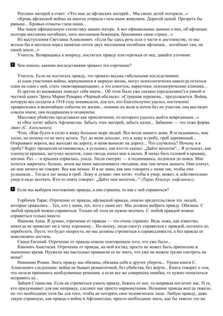 Реплики матерей в ответ: «Что нам до афганских матерей... Мы своих детей потеряли...»
«Кровь афганской войны на многое открыла глаза ныне живущим. Дорогой ценой. Прозреть бы
раньше... Кровью отмыты глаза наши...
Мы знаем официальную статистику наших потерь. А вот официальные данные о них, об афганцах:
полтора миллиона погибших, пять миллионов беженцев, бросивших свою страну...»
Из выступления Светланы Алексиевич. «Если бы здесь речь шла о чести и достоинстве, то мы
встали бы и молчали перед памятью почти двух миллионов погибших афганцев... погибших там, на
своей земле...»
Учитель. Возвращаясь к вопросу, постигать правду или отречься от нее, давайте уточним:
Чем опасно, какими последствиями чревато это отречение?
Учитель. Если не постигать правду, это чревато весьма гибельными последствиями:
а) одни участники войны, вернувшиеся в мирную жизнь, могут психологически навсегда остаться
один на один с ней, стать «невозвращенцами», а это алкоголь, наркотики, психиатрические клиники...
б) другие из воевавших поведут себя иначе... Об этом было уже сказано (предсказано!) в умной и
честной книге Эриха Марии Ремарка «Черный обелиск»: «Странная перемена... продолжается. Война,
которую все солдаты в 1918 году ненавидели, для тех, кто благополучно уцелел, постепенно
превратилась в величайшее событие их жизни... помимо их воли и почти без их участия, она выглядит
совсем иначе, она подкрашена и подменена.
Массовое убийство представало как приключение, из которого удалось выйти невредимым...»
в) «Все хотят забыть Афганистан. Забыть этих матерей, забыть калек... Забвение — это тоже форма
лжи» (С. Алексиевич).
Чтец. «Как будто я сплю и вижу большое море людей. Все возле нашего дома. Я оглядываюсь, мне
тесно, но почему-то не могу встать. Тут до меня доходит, что я лежу в гробу, гроб деревянный...
Открывают ворота, все выходят на дорогу, и меня выносят на дорогу... Что случилось? Почему я в
гробу? Вдруг процессия остановилась, я услышал, как кто-то сказал: „Дайте молоток“... Я услышал, как
хлопнула крышка, застучал молоток, один гвоздь попал мне в палец. Я начал бить головой в крышку,
ногами. Раз — и крышка сорвалась, упала. Люди смотрят — я поднимаюсь, поднялся до пояса. Мне
хочется закричать: больно, зачем вы меня заколачиваете гвоздями, мне там нечем дышать. Они плачут,
но мне ничего не говорят. Все как немые. И я не знаю, как мне говорить с ними так, чтобы они
услышали... Тогда я лег назад в гроб. Лежу и думаю: они хотят, чтобы я умер, может, я действительно
умер и надо молчать. Кто-то опять говорит: „Дайте мне молоток...“ (Тарас Кецмур, «афганец»).
Если мы выберем постижение правды, а она страшна, то как с ней справиться?
Горбачев Тарас. Отречение от правды, афганской правды, опасно предательством тех людей,
которые сражались... Тех, кто с нами, тех, кого с нами нет. Мы должны выбрать правду. Обязаны. С
любой правдой можно справиться. Только об этом не нужно молчать. С любой правдой можно
справиться только вместе.
Иванова Анна. Я думаю, отречение от правды — это очень страшно. Ведь ложь, как известно,
никогда не приводит ни к чему хорошему... По-моему, люди смогут справиться с правдой, осознать ее,
переболеть. Пусть это будет непросто, но мы должны стремиться к справедливости, а без правды ее
невозможно достичь.
Синев Евгений. Отречение от правды опасно повторением того, что уже было...
Канонич Анастасия. Отречение от правды, на мой взгляд, просто не может быть приемлемо в
нынешнее время. Неужели мы настолько привыкли ее не знать, что уже не можем трезво смотреть на
вещи?
Никишин Роман. Знать правду мы обязаны, обязаны себя и других уберечь... Уроки книги С.
Алексиевич следующие: война не бывает романтичной, без убийства, без жертв... Книга говорит о том,
что нельзя принимать необдуманные решения, а если все же совершена ошибка, то нужно попытаться
исправить ее...
Зайцев Станислав. Если не стремиться узнать правду, бежать от нее, то неправда поглотит нас. И те,
кто придумывает для нас неправду, сделают нас просто марионетками. Познание правды всегда тяжело,
но это необходимо хотя бы для того, чтобы не потерять свое человеческое лицо. Любую правду, даже
такую страшную, как правда о войне в Афганистане, просто необходимо знать, как бы тяжело это ни
 