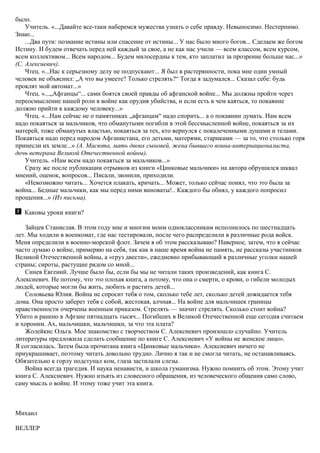 было.
Учитель. «...Давайте все-таки наберемся мужества узнать о себе правду. Невыносимо. Нестерпимо.
Знаю...
...Два пути: познание истины или спасение от истины... У нас было много богов... Сделаем же богом
Истину. И будем отвечать перед ней каждый за свое, а не как нас учили — всем классом, всем курсом,
всем коллективом... Всем народом... Будем милосердны к тем, кто заплатил за прозрение больше нас...»
(С. Алексиевич).
Чтец. «...Нас к серьезному делу не подпускают... Я был в растерянности, пока мне один умный
человек не объяснил: „А что вы умеете? Только стрелять?“ Тогда я задумался... Сказал себе: будь
проклят мой автомат...»
Чтец. «...„Афганцы“... сами боятся своей правды об афганской войне... Мы должны пройти через
переосмысление нашей роли в войне как орудия убийства, и если есть в чем каяться, то покаяние
должно прийти к каждому человеку...»
Чтец. «...Нам сейчас не о памятниках „афганцам“ надо спорить... а о покаянии думать. Нам всем
надо покаяться за мальчиков, что обманутыми погибли в этой бессмысленной войне, покаяться за их
матерей, тоже обманутых властью, покаяться за тех, кто вернулся с покалеченными душами и телами.
Покаяться надо перед народом Афганистана, его детьми, матерями, стариками — за то, что столько горя
принесли их земле...» (А. Масюта, мать двоих сыновей, жена бывшего воина-интернационалиста,
дочь ветерана Великой Отечественной войны).
Учитель. «Нам всем надо покаяться за мальчиков...»
Сразу же после публикации отрывков из книги «Цинковые мальчики» на автора обрушился шквал
мнений, оценок, вопросов... Писали, звонили, приходили.
«Невозможно читать... Хочется плакать, кричать... Может, только сейчас понял, что это была за
война... Бедные мальчики, как мы перед ними виноваты!.. Каждого бы обнял, у каждого попросил
прощения...» (Из письма).
Каковы уроки книги?
Зайцев Станислав. В этом году мне и многим моим одноклассникам исполнилось по шестнадцать
лет. Мы ходили в военкомат, где нас тестировали, после чего распределили в различные рода войск.
Меня определили в военно-морской флот. Зачем я об этом рассказываю? Наверное, затем, что я сейчас
часто думаю о войне, примеряю на себя, так как в наше время война не память, не рассказы участников
Великой Отечественной войны, а «груз двести», ежедневно прибывающий в различные уголки нашей
страны; сироты, растущие рядом со мной...
Синев Евгений. Лучше было бы, если бы мы не читали таких произведений, как книга С.
Алексиевич. Не потому, что это плохая книга, а потому, что она о смерти, о крови, о гибели молодых
людей, которые могли бы жить, любить и растить детей...
Соловьева Юлия. Война не спросит тебя о том, сколько тебе лет, сколько детей дожидается тебя
дома. Она просто заберет тебя с собой, жестокая, алчная... На войне для мальчишек границы
нравственности очерчены военным приказом. Стрелять — значит стрелять. Сколько стоит война?
Убито и ранено в Афгане пятнадцать тысяч... Погибших в Великой Отечественной еще сегодня считаем
и хороним. Ах, мальчишки, мальчишки, за что эта плата?
Жолейкис Ольга. Мое знакомство с творчеством С. Алексиевич произошло случайно. Учитель
литературы предложила сделать сообщение по книге С. Алексиевич «У войны не женское лицо».
Я согласилась. Затем была прочитана книга «Цинковые мальчики». Алексиевич ничего не
приукрашивает, поэтому читать довольно трудно. Лично я так и не смогла читать, не останавливаясь.
Обязательно к горлу подступал ком, глаза застилали слезы.
Война всегда трагедия. И наука ненависти, и школа гуманизма. Нужно помнить об этом. Этому учит
книга С. Алексиевич. Нужно изъять из словесного обращения, из человеческого общения само слово,
саму мысль о войне. И этому тоже учит эта книга.
Михаил
ВЕЛЛЕР
 