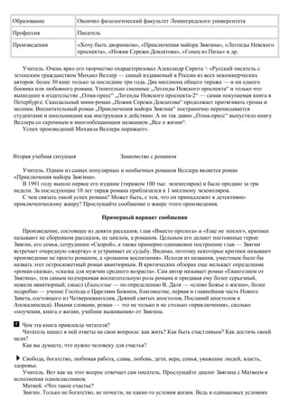 Образование Окончил филологический факультет Ленинградского университета
Профессия Писатель
Произведения «Хочу быть дворником», «Приключения майора Звягина», «Легенды Невского
проспекта», «Ножик Сережи Довлатова», «Гонец из Пизы» и др.
Учитель. Очень ярко его творчество охарактеризовал Александр Сирота 3
: «Русский писатель с
эстонским гражданством Михаил Веллер — самый издаваемый в России из всех некоммерческих
авторов: более 30 книг только за последние три года. Два миллиона общего тиража — и ни одного
боевика или любовного романа. Упоительно смешные „Легенды Невского проспекта“ и только что
вышедшее в издательстве „Олма-пресс“ „Легенды Невского проспекта-2“ — самая покупаемая книга в
Петербурге. Скандальный мини-роман „Ножик Сережи Довлатова“ продолжает притягивать громы и
молнии. Воспитательный роман „Приключения майора Звягина“ постранично переписывается
студентами и школьниками как инструкция к действию. А не так давно „Олма-пресс“ выпустило книгу
Веллера со скромным и многообещающим названием „Все о жизни“.
Успех произведений Михаила Веллера поражает».
Вторая учебная ситуация Знакомство с романом
Учитель. Одним из самых популярных и необычных романов Веллера является роман
«Приключения майора Звягина».
В 1991 году вышло первое его издание (тиражом 100 тыс. экземпляров) и было продано за три
недели. За последующие 10 лет тираж романа приблизился к 1 миллиону экземпляров.
С чем связать такой успех романа? Может быть, с тем, что он принадлежит к детективно-
приключенческому жанру? Прослушайте сообщение о жанре этого произведения.
Примерный вариант сообщения
Произведение, состоящее из девяти рассказов, глав «Вместо пролога» и «Еще не эпилог», критики
называют не сборником рассказов, не циклом, а романом. Цельным его делают постоянные герои:
Звягин, его семья, сотрудники «Скорой», а также примерно одинаковое построение глав — Звягин
встречает очередную «жертву» и устраивает ее судьбу. Видимо, поэтому некоторые критики называют
произведение не просто романом, а «романом воспитания». Исходя из названия, уместным было бы
назвать этот остросюжетный роман авантюрным. В критических обзорах еще мелькает определение
«роман-сказка», «сказка для мужчин среднего возраста». Сам автор называет роман «Евангелием от
Звягина», тем самым подчеркивая воспитательную роль романа и придавая ему более серьезный,
нежели авантюрный, смысл (Евангелие — по определению В. Даля — «слово Божье о жизни», более
подробно — учение Господа о Царствии Божием, благовестие, первая и главнейшая часть Нового
Завета, состоящего из Четвероевангелия, Деяний святых апостолов, Посланий апостолов и
Апокалипсиса). Иными словами, роман — это не только и не столько «приключения», сколько
«поучения, книга о жизни, учебник выживания» от Звягина.
Чем эта книга привлекла читателя?
Читатель нашел в ней ответы на свои вопросы: как жить? Как быть счастливым? Как достичь своей
цели?
Как вы думаете, что нужно человеку для счастья?
Свобода, богатство, любимая работа, слава, любовь, дети, вера, семья, уважение людей, власть,
здоровье.
Учитель. Вот как на этот вопрос отвечает сам писатель. Прослушайте диалог Звягина с Матвеем в
исполнении одноклассников.
Матвей. «Что такое счастье?
Звягин. Только не богатство, не почести, не какие-то условия жизни. Ведь в одинаковых условиях
 