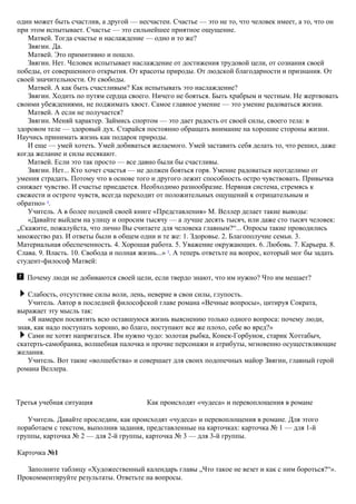 один может быть счастлив, а другой — несчастен. Счастье — это не то, что человек имеет, а то, что он
при этом испытывает. Счастье — это сильнейшее приятное ощущение.
Матвей. Тогда счастье и наслаждение — одно и то же?
Звягин. Да.
Матвей. Это примитивно и пошло.
Звягин. Нет. Человек испытывает наслаждение от достижения трудовой цели, от сознания своей
победы, от совершенного открытия. От красоты природы. От людской благодарности и признания. От
своей значительности. От свободы.
Матвей. А как быть счастливым? Как испытывать это наслаждение?
Звягин. Ходить по путям сердца своего. Ничего не бояться. Быть храбрым и честным. Не жертвовать
своими убеждениями, не поджимать хвост. Самое главное умение — это умение радоваться жизни.
Матвей. А если не получается?
Звягин. Меняй характер. Займись спортом — это дает радость от своей силы, своего тела: в
здоровом теле — здоровый дух. Старайся постоянно обращать внимание на хорошие стороны жизни.
Научись принимать жизнь как подарок природы.
И еще — умей хотеть. Умей добиваться желаемого. Умей заставить себя делать то, что решил, даже
когда желание и силы иссякают.
Матвей. Если это так просто — все давно были бы счастливы.
Звягин. Нет... Кто хочет счастья — не должен бояться горя. Умение радоваться неотделимо от
умения страдать. Потому что в основе того и другого лежит способность остро чувствовать. Привычка
снижает чувство. И счастье приедается. Необходимо разнообразие. Нервная система, стремясь к
свежести и остроте чувств, всегда переходит от положительных ощущений к отрицательным и
обратно» 4
.
Учитель. А в более поздней своей книге «Представления» М. Веллер делает такие выводы:
«Давайте выйдем на улицу и опросим тысячу — а лучше десять тысяч, или даже сто тысяч человек:
„Скажите, пожалуйста, что лично Вы считаете для человека главным?“... Опросы такие проводились
множество раз. И ответы были в общем одни и те же: 1. Здоровье. 2. Благополучие семьи. 3.
Материальная обеспеченность. 4. Хорошая работа. 5. Уважение окружающих. 6. Любовь. 7. Карьера. 8.
Слава. 9. Власть. 10. Свобода и полная жизнь...» 5
. А теперь ответьте на вопрос, который мог бы задать
студент-философ Матвей:
Почему люди не добиваются своей цели, если твердо знают, что им нужно? Что им мешает?
Слабость, отсутствие силы воли, лень, неверие в свои силы, глупость.
Учитель. Автор в последней философской главе романа «Вечные вопросы», цитируя Сократа,
выражает эту мысль так:
«Я намерен посвятить всю оставшуюся жизнь выяснению только одного вопроса: почему люди,
зная, как надо поступать хорошо, во благо, поступают все же плохо, себе во вред?»
Сами не хотят напрягаться. Им нужно чудо: золотая рыбка, Конек-Горбунок, старик Хоттабыч,
скатерть-самобранка, волшебная палочка и прочие персонажи и атрибуты, мгновенно осуществляющие
желания.
Учитель. Вот такие «волшебства» и совершает для своих подопечных майор Звягин, главный герой
романа Веллера.
Третья учебная ситуация Как происходят «чудеса» и перевоплощения в романе
Учитель. Давайте проследим, как происходят «чудеса» и перевоплощения в романе. Для этого
поработаем с текстом, выполнив задания, представленные на карточках: карточка № 1 — для 1-й
группы, карточка № 2 — для 2-й группы, карточка № 3 — для 3-й группы.
Карточка №1
Заполните таблицу «Художественный календарь главы „Что такое не везет и как с ним бороться?“».
Прокомментируйте результаты. Ответьте на вопросы.
 
