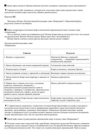 Какие черты личности Звягина помогают ему быть человеком, «умеющим делать невозможное»?
Уверенность в себе, надежность, сильная воля, отсутствие страха перед трудностями, знание
психологии человека, вера в свои силы, обаяние, решительность.
Карточка №2
Заполните таблицу «Художественный календарь главы „Некрасивая“». Прокомментируйте
результаты. Ответьте на вопросы.
Какие литературные источники (миф и классическое произведение) лежат в основе главы
«Некрасивая»?
Что, по Звягину, нужно для совершения чуда? Почему Клара сама не сделала всего того, что сделала
под руководством Звягина? Почему именно Звягин умеет быть «волшебником»?
Почему Звягин в начале и конце яростно выступает против сказок и мифов?
Художественный календарь главы
«Некрасивая»
Событие Результат
1. Встреча с «существом» Знакомство Звягина с очередной
«пациенткой» — некрасивой, невоспитанной и
необаятельной девушкой
2. Звягин обдумывает, как помочь некрасивой девушке Составление плана действий
3. Вторая встреча с Кларой Клара согласилась с доводами Звягина
4. Звягин устраивает встречу с «врачихой» в диспансере Возникают первые надежды на изменение
5. Звягин помогает Кларе снять квартиру и знакомит ее
с диетой
Надежды укрепляются
6. Первые шаги: стрижка «под ноль», посещение
спортзала, знакомство с балериной, с
преподавательницей художественного слова из
театралки, с гримером с «Ленфильма», офтальмологом,
посещение стоматолога, хирурга, запись на курсы
кройки и шитья, покупка швейной машинки
Начало действий по перевоплощению
7. Звягин устраивает Кларе поездку в археологическую
экспедицию на лето
Клара меняет имя на Клаву, у нее меняется
характер и судьба. Свершение чуда
С первой минуты знакомства с «существом» по имени Клара Звягин берет ее судьбу в свои руки и
последовательно осуществляет план по превращению некрасивой и дурно воспитанной девчонки в
красавицу, трудолюбивую, думающую, благодарную. «Пациентка» пассивно выполняет задания
доктора, и совершается чудо, в создании которого приняло участие и большое количество посторонних
людей, знатоков своего дела. Так что чудо было вполне реальное.
Какой миф и какие художественные произведения лежат в основе главы «Некрасивая»?
В основе главы лежит известный миф о царе Кипра, знаменитом скульпторе Пигмалионе, изваявшем
прекрасную статую девушки Галатеи и влюбившемся в нее. По просьбе Пигмалиона Афродита оживила
ее, и Пигмалион женился на ней. Этот сюжет лег в основу нескольких произведений. Одно из самых
 