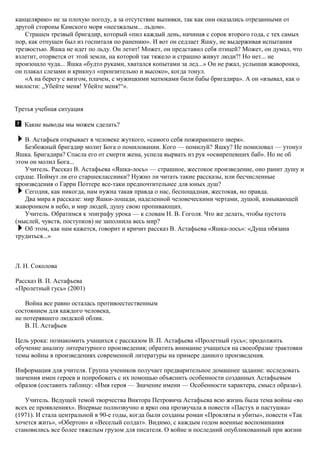 канцелярию» не за плохую погоду, а за отсутствие выпивки, так как они оказались отрезанными от
другой стороны Камского моря «неезжалым... льдом».
Страшен трезвый бригадир, который «пил каждый день, начиная с сорок второго года, с тех самых
пор, как отпущен был из госпиталя по ранению». И вот он седлает Яшку, не выдерживая испытания
трезвостью. Яшка не идет по льду. Он летит! Может, он представил себя птицей? Может, он думал, что
взлетит, оторвется от этой земли, на которой так тяжело и страшно живут люди?! Но нет... не
произошло чуда... Яшка «будто руками, хватался копытами за лед...» Он не ржал, услышав жаворонка,
он плакал слезами и крикнул «пронзительно и высоко», когда тонул.
«А на берегу с визгом, плачем, с мужицкими матюками били бабы бригадира». А он «взывал, как о
милости: „Убейте меня! Убейте меня!“».
Третья учебная ситуация
Какие выводы мы можем сделать?
В. Астафьев открывает в человеке жуткого, «самого себя пожирающего зверя».
Безбожный бригадир молит Бога о помиловании. Кого — помилуй? Яшку? Не помиловал — утонул
Яшка. Бригадира? Спасла его от смерти жена, успела вырвать из рук «освирепевших баб». Но не об
этом он молил Бога...
Учитель. Рассказ В. Астафьева «Яшка-лось» — страшное, жестокое произведение, оно ранит душу и
сердце. Поймут ли его старшеклассники? Нужно ли читать такие рассказы, или бесчисленные
произведения о Гарри Поттере все-таки предпочтительнее для юных душ?
Сегодня, как никогда, нам нужна такая правда о нас, беспощадная, жестокая, но правда.
Два мира в рассказе: мир Яшки-лошади, наделенной человеческими чертами, душой, взмывающей
жаворонком в небо, и мир людей, душу свою пропивающих.
Учитель. Обратимся к эпиграфу урока — к словам Н. В. Гоголя. Что же делать, чтобы пустота
(мыслей, чувств, поступков) не заполнила весь мир?
Об этом, как нам кажется, говорит и кричит рассказ В. Астафьева «Яшка-лось»: «Душа обязана
трудиться...»
Л. Н. Соколова
Рассказ В. П. Астафьева
«Пролетный гусь» (2001)
Война все равно осталась противоестественным
состоянием для каждого человека,
не потерявшего людской облик.
В. П. Астафьев
Цель урока: познакомить учащихся с рассказом В. П. Астафьева «Пролетный гусь»; продолжить
обучение анализу литературного произведения; обратить внимание учащихся на своеобразие трактовки
темы войны в произведениях современной литературы на примере данного произведения.
Информация для учителя. Группа учеников получает предварительное домашнее задание: исследовать
значения имен героев и попробовать с их помощью объяснить особенности созданных Астафьевым
образов (составить таблицу: «Имя героя — Значение имени — Особенности характера, смысл образа»).
Учитель. Ведущей темой творчества Виктора Петровича Астафьева всю жизнь была тема войны «во
всех ее проявлениях». Впервые полнозвучно и ярко она прозвучала в повести «Пастух и пастушка»
(1971). И стала центральной в 90-е годы, когда были созданы роман «Прокляты и убиты», повести «Так
хочется жить», «Обертон» и «Веселый солдат». Видимо, с каждым годом военные воспоминания
становились все более тяжелым грузом для писателя. О войне и последний опубликованный при жизни
 