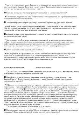 Звягин не только спасает жизнь Лариону, он внушает ему чувство уверенности, самоуважения, веру
в то, что его мечта сбудется. Фактически к концу повести Ларион перерождается: в нем возникает что-
то от самого «аса», создателя, устроителя его счастья.
Согласны ли вы с тем, что эта история неправдоподобна, по мнению жены Звягина?
Без Звягина и его усилий она была бы невозможна. Если воспринимать все случившееся поэтапно,
то ничего невозможного не происходит.
Зачем Звягин устроил театральную сцену с распиской о передаче ему души и тела Лариона?
В тот момент, когда Ларион был еще слишком близок к самоубийству и не мог даже представить
себе, что его мечта достижима, нужна была эта театральная сцена для усиления воздействия на его
слабые нервы, для рождения веры во всесилие и ум Звягина.
Согласны ли вы с точкой зрения Звягина, что можно заставить полюбить любого, если предпринять
для этого определенные усилия?
Звягин достаточно убедительно доказывает правоту своей точки зрения: поэтапно, используя
слабости и привязанности людей, играя на их комплексах и самолюбии, манипулируя ими, владея
информацией и привлекая помощь заинтересованных лиц (знакомых и друзей), выстраивая
романтическую ситуацию, можно добиться сначала интереса, а затем и привязанности.
Любой ли человек может заставить себя полюбить?
Нет, разумеется. И Ларион не смог бы, если бы многоопытный Звягин не помог ему, выработав
целый план по «завоеванию» сердца Вали. Для этого нужен не только опыт, но сила воли,
последовательность, целеустремленность, трезвый расчет, безжалостность по отношению к судьбе
«третьего лишнего» (в частности, Игоря), знание психологии людей.
Четвертая учебная ситуация Главный герой романа
Учитель. Что же это за «волшебник», умеющий делать рукотворные чудеса, для которого нет ничего
невозможного? Вчитайтесь в фамилию главного героя.
Какие фонетические ассоциации, связанные с характером главного героя, возникают у вас с
фамилией Звягин? Почему главный герой романа — майор (бывший военный) и врач, да еще и
работающий на «скорой»?
В фамилии все согласные звонкие, что порождает ассоциации с человеком строгим, четким, резким,
решительным — человеком действия. Это подчеркивается и военным прошлым героя, и его званием —
не большим (он ведь не профессиональный военный), но и не маленьким, и профессией — настоящий
врач по природе своей должен облегчать участь больных, то есть действовать, помогать практически,
решать за больного многое, брать на себя бремя выбора. То, что Звягин — врач «Скорой помощи»,
подчеркивает необходимость в его характере решительности, быстроты реакции, огромную практику,
умение общаться с разными людьми, привычку относиться к людям как к пациентам, зависимым и
послушным, нуждающимся в помощи сильного человека. Военное прошлое героя помогает ему
достаточно просто (без лишнего умствования, без интеллигентских сложностей) относиться к любой,
самой сложной и болезненной проблеме, быстро находить выход из сложных ситуаций, подчинять себе
людей, «строить» их, заставлять делать по-своему.
Учитель. Обратите внимание на эпиграфы и на их источники.
Как истолковать значение эпиграфов? Можно ли предсказать характер главного героя, исходя из их
содержания? Каким должен быть герой романа, которому они предшествуют?
 