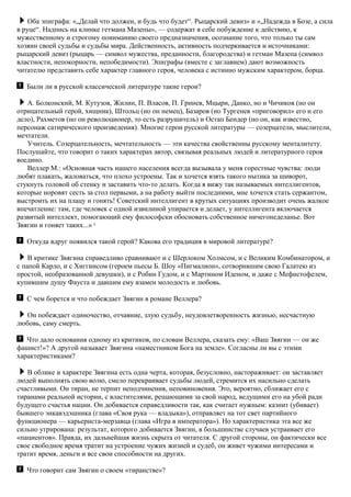 Оба эпиграфа: «„Делай что должен, и будь что будет“. Рыцарский девиз» и «„Надежда в Бозе, а сила
в руце“. Надпись на клинке гетмана Мазепы», — содержат в себе побуждение к действию, к
мужественному и строгому пониманию своего предназначения, осознание того, что только ты сам
хозяин своей судьбы и судьбы мира. Действенность, активность подчеркивается и источниками:
рыцарский девиз (рыцарь — символ мужества, преданности, благородства) и гетман Мазепа (символ
властности, непокорности, непобедимости). Эпиграфы (вместе с заглавием) дают возможность
читателю представить себе характер главного героя, человека с истинно мужским характером, борца.
Были ли в русской классической литературе такие герои?
А. Болконский, М. Кутузов, Жилин, П. Власов, П. Гринев, Мцыри, Данко, но и Чичиков (но он
отрицательный герой, хищник), Штольц (но он немец), Базаров (но Тургенев «приговорил» его и его
дело), Рахметов (но он революционер, то есть разрушитель) и Остап Бендер (но он, как известно,
персонаж сатирического произведения). Многие герои русской литературы — созерцатели, мыслители,
мечтатели.
Учитель. Созерцательность, мечтательность — эти качества свойственны русскому менталитету.
Послушайте, что говорит о таких характерах автор, связывая реальных людей и литературного героя
воедино.
Веллер М.: «Основная часть нашего населения всегда вызывала у меня горестные чувства: люди
любят плакать, жаловаться, что плохо устроены. Так и хочется взять такого нытика за шиворот,
стукнуть головой об стенку и заставить что-то делать. Когда я вижу так называемых интеллигентов,
которые норовят сесть за стол первыми, а на работу выйти последними, мне хочется стать сержантом,
выстроить их на плацу и гонять! Советский интеллигент в крутых ситуациях производит очень жалкое
впечатление: там, где человек с одной извилиной упирается и делает, у интеллигента включается
развитый интеллект, помогающий ему философски обосновать собственное ничегонеделанье. Вот
Звягин и гоняет таких...» 6
Откуда вдруг появился такой герой? Какова его традиция в мировой литературе?
В критике Звягина справедливо сравнивают и с Шерлоком Холмсом, и с Великим Комбинатором, и
с папой Карло, и с Хиггинсом (героем пьесы Б. Шоу «Пигмалион», сотворившим свою Галатею из
простой, необразованной девушки), и с Робин Гудом, и с Мартином Иденом, и даже с Мефистофелем,
купившим душу Фауста и давшим ему взамен молодость и любовь.
С чем борется и что побеждает Звягин в романе Веллера?
Он побеждает одиночество, отчаяние, злую судьбу, неудовлетворенность жизнью, несчастную
любовь, саму смерть.
Что дало основания одному из критиков, по словам Веллера, сказать ему: «Ваш Звягин — он же
фашист!»? А другой называет Звягина «наместником Бога на земле». Согласны ли вы с этими
характеристиками?
В облике и характере Звягина есть одна черта, которая, безусловно, настораживает: он заставляет
людей выполнять свою волю, смело перекраивает судьбы людей, стремится их насильно сделать
счастливыми. Он тиран, не терпит неподчинения, неповиновения. Это, вероятно, сближает его с
тиранами реальной истории, с властителями, решающими за свой народ, ведущими его на убой ради
будущего счастья нации. Он добивается справедливости так, как считает нужным: казнит (убивает)
бывшего энкавэдэшника (глава «Своя рука — владыка»), отправляет на тот свет партийного
функционера — карьериста-мерзавца (глава «Игра в императора»). Но характеристика эта все же
сильно утрирована: результат, которого добивается Звягин, в большинстве случаев устраивает его
«пациентов». Правда, их дальнейшая жизнь скрыта от читателя. С другой стороны, он фактически все
свое свободное время тратит на устроение чужих жизней и судеб, он живет чужими интересами и
тратит время, деньги и все свои способности на других.
Что говорит сам Звягин о своем «тиранстве»?
 
