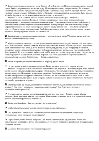 Звягин говорит примерно то же, что и Веллер: «Я не благодетель. Во мне, наверное, пропал мелкий
тиран. Люблю устраивать все по своему вкусу. Ненавижу несчастных, неприкаянных, бестолковых.
Ненавижу их слабость, незадачливость, неумелость. Ненавижу, когда человек не знает, чего он хочет.
Ненавижу, когда не умеют добиваться своего. Ненавижу примирившихся с поражением. Если человек
не любит бороться, как он может рассчитывать на счастье в жизни?»
Учитель. В связи с деятельностью Звягина возникает еще один вопрос. Связан он с
манипулированием людьми. (Кстати, в «Словаре иностранных слов» одно из значений слова
«манипуляция» — махинация, мошенническая проделка.) Современный психологический тест на эту
тему так ставит один из вопросов: вы бы хотели быть манипулятором или жертвой манипулятора?
Обратите внимание, все люди таким образом делятся на две группы: или — или. Есть и учебный
курс — «Психотехнология управления». Любой при желании, изучив уловки-манипуляции, сможет
научиться манипулировать людьми для своих целей.
Как вы считаете, манипулирование людьми — хорошо это или плохо? Чем отличаются действия
Звягина от обычной манипуляции?
Манипулирование людьми — это их использование, психологическое подчинение себе или своему
делу. Это лишение их личной свободы. Манипулируя людьми, человек обычно преследует корыстные
цели, политические или личные. Хотя Звягин и манипулирует людьми, он не преследует никаких
корыстных целей, а только следует своему побуждению сделать их жизнь более счастливой, судьбу
более удачной. Путь деятельного добра — его хобби, что и доставляет ему удовольствие. Разумеется, он
самоутверждается за счет своих действий. В результате своих действий он ощущает себя более
сильным, более волевым, более умным — более совершенным.
Имеет ли право один человек вмешиваться в судьбу других людей?
На этот вопрос трудно ответить однозначно. Вероятно, если цель его — помочь, то имеет.
Учитель. Интересно на этот счет мнение критика Натальи Карповой 7
, которая говорит, что «Звягина
как-то неловко называть персонажем, героем произведения. Он вырывается с его страниц, вмешивается
в жизнь читателя». Вспомните, что отрывки из романа Веллера не раз использовались молодыми
людьми как практическое руководство по выживанию, по достижению той или иной цели. В этом
смысле любая книга, тронувшая душу и сердце любого человека, может резко «вмешаться» и изменить
его судьбу, возможно, к лучшему.
Как вы думаете, а у людей, облагодетельствованных Звягиным, действительно изменится жизнь к
лучшему? Они станут сильными, уверенными, счастливыми? Они будут жить по плану,
предначертанному учителем?
В романе даются намеки, что люди станут жить по-другому, станут более мудрыми и более
умелыми, более волевыми и более удачливыми. Но возникает сомнение в том, что в реальной жизни
человек способен кардинально измениться.
Каких людей выбирает Звягин для своих экспериментов?
Слабых, безвольных, никчемных, неинтересных, серых, пассивных.
Так, может быть, он выглядит таким победительным именно на фоне таких людей? Ведь
«нормальные» люди ему вроде и неинтересны?
Нормальным людям помощь не нужна. Они и сами справляются с трудностями. Звягин как
психотерапевт сам уверен в себе и силен настолько, что может поделиться своей силой и уверенностью
с другими людьми.
Можно ли Звягина назвать героем своего времени?
 