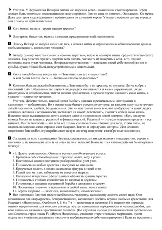 Учитель. У Лермонтова Печорин соткан «из пороков всего... поколения» своего времени. Герой
должен быть типичным представителем своего времени. Звягин едва ли типичен. Он идеален. Он мечта.
Даже для героя художественного произведения он слишком хорош. У нашего времени другие герои, и
они отнюдь не привлекательны.
Кого можно назвать героем нашего времени?
Олигархов, бандитов, мелких и средних предпринимателей, чиновников.
Почему Веллер не выбрал никого из них, а описал жизнь и «приключения» обыкновенного врача и
необыкновенного, идеального человека?
Автору самому хочется изменить «сонное царство», вялую и мрачную жизнь среднестатистического
человека. Ему хочется придать энергии всем людям, заставить их поверить в себя, в то, что все
возможно, все в руках человека. Но прежде всего человек — властелин своей собственной жизни и
судьбы, нужно только быть целеустремленным и деятельным.
Каких людей больше вокруг нас — Звягиных или его «пациентов»?
А кем бы вы хотели быть — Звягиным или его подопечным?
Конечно, больше людей обыкновенных. Звягиным быть интереснее, но труднее. Легче выбрать
пассивный путь. В большинстве случаев люди редко вмешиваются в жизнь окружающих, люди
равнодушны и нелюбопытны, заняты своими проблемами, в лучшем случае «делают» свою жизнь, в
худшем — плывут по течению.
Учитель. Действительно, каждый хотел бы быть смелым и решительным, деятельным и
удачливым — победителем. Но в жизни чаще бывает совсем по-другому: на каждом шагу мы встречаем
людей пассивных, слабых, бездеятельных. Звягин постоянно занят тем, что пробуждает в таких людях
«спящие» желания и возможности, заставляет их самих действовать, изменять себя и свою жизнь.
Известно такое высказывание, почти анекдот одного из политиков новой истории: «Есть два пути
выхода России из кризиса: реальный и фантастический. Реальный — это если марсиане прилетят и все
изменят. Фантастический — это если все это мы сделаем сами». Именно для того, чтобы люди, не
надеясь на марсиан, сами строили свое будущее, Звягин и «придуман» автором. Для «спящих
пациентов» Звягин-Веллер вырабатывает целую систему поведения, своеобразные «заповеди».
Согласны ли вы с «заповедями» Звягина, составленными им для одного из «пациентов», серого и
пассивного, не имеющего цели и ни о чем не мечтающего? Какие из этих «заповедей» вы бы отвергли и
почему?
«1. Целеустремленность. Отметать все не способствующее успеху.
2. Крепить в себе самообладание, терпение, волю, веру в успех.
3. Постоянный анализ поступков: разбор ошибок, учет удач.
4. Готовность на любые средства и поступки во имя цели.
5. Приучиться видеть в людях шахматные фигуры в твоей игре.
6. Голый прагматизм, избавление от совести и морали.
7. Овладение актерством: убедительно изображать нужные чувства.
8. Готовность и стойкое спокойствие ко взлетам и неудачам.
9. Готовность и желание постоянной борьбы в движении к успеху.
10. Постоянная готовность использовать любой шанс, поиск шанса.
11. Беречь здоровье — залог сил, выносливости, самой жизни» 8
.
Все «заповеди» Звягина просто необходимы человеку, желающему достичь своей цели. Они
незаменимы для «карьериста», безнравственного, желающего достичь вершин любыми средствами, для
будущего «Наполеона». Особенно 4, 5, 6 и 7-я — циничные и жестокие. Но именно эти «правила
жизни» неприемлемы для того, кто руководствуется принципами порядочности и человеколюбия, для
кого главными являются христианские заповеди. (Не случайно именно эти правила стали путеводными
для Комогена, героя главы IV «Игра в Наполеона», ставшего отвратительным мерзавцем, путем
подлости и унижения достигшим «высот» и воображающего себя «императором».) Если же исключить
 