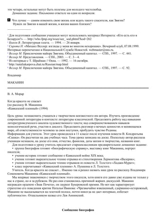 эти четыре, остальные могут быть полезны для молодого честолюбца.
Домашнее задание. Письменно ответьте на один из вопросов:
Что лучше — самим изменить свою жизнь или ждать такого спасителя, как Звягин?
Нужен ли Звягин в вашей жизни, в жизни ваших близких?
1
Для подготовки сообщения учащиеся могут использовать материал Интернета: «Кто есть кто в
Беларуси?» — http://who.fpnp.org/wsee/see_ sod.phtml?kod=262
2
Быков В. Литературная газета. — 1994. — 26 января.
3
Сирота Н. «Михаил Веллер: взгляды у меня во многом нехорошие». Вечерний клуб, 07.08.1999.
Интервью перепечатано в Национальной Службе Новостей. webmaster@nns.ru.
4
Веллер М. Приключения майора Звягина. Объединенный капитал. — СПб., 1997. — С. 441.
5
Веллер М. Представления. — СПб., 2003. — С. 3—4.
6
Из интервью с Т. Шрайман // Окна. — 1992. — 16 октября.
7
http://nataliakarpova.chat.ru/Russian/map.html
8
Веллер М. Приключения майора Звягина. Объединенный капитал. — СПб., 1997. — С. 92.
Владимир
МАКАНИН
В. А. Морар
Когда красота не спасает
(по рассказу В. Маканина
«Кавказский пленный» (1994)
Цель урока: познакомить учащихся с творчеством неизвестного им автора. Изучить произведение
современной литературы в контексте литературы классической. Продолжить работу над навыками
литературоведческого анализа художественного текста; над совершенствованием навыков
монологической речи, участия в диалоге. Продолжить разговор о вечных ценностях в меняющемся
мире, об ответственности человека за свои поступки, пробудить чувство Родины.
Информация для учителя. Этот урок проводился в 11 классе после изучения повести В. Кондратьева
«Сашка». Он рассчитан на два учебных часа. Тема урока записана на доске. Поскольку автор рассказа
ученикам незнаком, на доске его имя, отчество, фамилия, даты жизни и творчества, названия книг.
Для подготовки к уроку учитель предлагает старшеклассникам предварительное домашнее задание:
• группа биографов готовит «биографическую справку», выставку книг Маканина, портрет
писателя;
• ученик-историк готовит сообщение о Кавказской войне XIX века;
• ученик готовит выразительное чтение отрывка из стихотворения Лермонтова «Валерик»;
• ученик готовит выразительное чтение отрывков из повести Л. Толстого «Хаджи-Myрат»;
• класс перечитывает «Кавказский пленник» А. Пушкина и Л. Толстого.
Учитель. Когда красота не спасает... Именно так я решил назвать наш урок по рассказу Владимира
Семеновича Маканина «Кавказский пленный».
Мы впервые знакомимся с творчеством этого писателя, хотя книги его давно уже изданы не только у
нас в стране, но и за рубежом. Не раз они становились причиной жарких дискуссий. Маканин
награжден орденом «Знак Почета», он лауреат Букеровской премии. Но вот как характеризует
стратегию его поведения критик Наталья Иванова: «Чрезвычайно взвешенный, сдержанно-осторожный,
Маканин не высказывается на газетной полосе, почти никогда не дает интервью, избегает
публичности». Отшельником назвал его Лев Аннинский.
Сообщение биографов
 