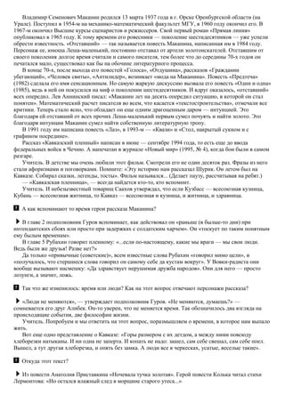 Владимир Семенович Маканин родился 13 марта 1937 года в г. Орске Оренбургской области (на
Урале). Поступил в 1954-м на механико-математический факультет МГУ, в 1960 году окончил его. В
1967-м окончил Высшие курсы сценаристов и режиссеров. Свой первый роман «Прямая линия»
опубликовал в 1965 году. К тому времени его ровесники — поколение шестидесятников — уже успели
обрести известность. «Отставший» — так называется повесть Маканина, написанная им в 1984 году.
Персонаж ее, юноша Леша-маленький, постоянно отставал от артели золотоискателей. Отставшим от
своего поколения долгое время считали и самого писателя, тем более что до середины 70-х годов он
печатался мало, существовал как бы на обочине литературного процесса.
В конце 70-х, после выхода его повестей «Голоса», «Отдушина», рассказов «Гражданин
убегающий», «Человек свиты», «Антилидер», возникает «мода на Маканина». Повесть «Предтеча»
(1982) сделала его имя сенсационным. Но самую жаркую дискуссию вызвала его повесть «Один и одна»
(1985), ведь в ней он покусился на миф о поколении шестидесятников. И вдруг оказалось, «отставший»
всех опередил. Лев Аннинский писал: «Маканин лет на десять опередил ситуацию, в которой он стал
понятен». Математический расчет писателя во всем, что касается «текстостроительства», отмечали все
критики. Теперь стало ясно, что обладает он еще одним драгоценным даром — интуицией. Это
благодаря ей отставший от всех прочих Леша-маленький первым сумел почуять и найти золото. Это
благодаря интуиции Маканин сумел найти собственную литературную тропу.
В 1991 году им написана повесть «Лаз», в 1993-м — «Квази» и «Стол, накрытый сукном и с
графином посредине».
Рассказ «Кавказский пленный» написан в июне — сентябре 1994 года, то есть еще до ввода
федеральных войск в Чечню. А напечатан в журнале «Новый мир» (1995, № 4), когда бои были в самом
разгаре.
Учитель. В детстве мы очень любили этот фильм. Смотрели его не один десяток раз. Фразы из него
стали афоризмами и поговорками. Помните: «Эту историю нам рассказал Шурик. Он летом был на
Кавказе. Собирал сказки, легенды, тосты». Фильм назывался... (Делает паузу, рассчитывая на ребят.)
— «Кавказская пленница», — всегда найдется кто-то, кто вспомнит.
Учитель. И небезызвестный товарищ Саахов утверждал, что если Кузбасс — всесоюзная кузница,
Кубань — всесоюзная житница, то Кавказ — всесоюзная и кузница, и житница, и здравница.
А как вспоминают то время герои рассказа Маканина?
В главе 2 подполковник Гуров вспоминает, как действовал он «раньше (в былые-то дни) при
интендантских сбоях или просто при задержках с солдатским харчем». Он «тоскует по таким понятным
ему былым временам».
В главе 5 Рубахин говорит пленному: «...если по-настоящему, какие мы враги — мы свои люди.
Ведь были же друзья! Разве нет?»
Да только «привычные (советские)», всем известные слова Рубахин «говорил мимо цели», и
«получалось, что стершиеся слова говорил он самому себе да кустам вокруг». У Вовки-радиста они
вообще вызывают насмешку: «Да здравствует нерушимая дружба народов». Они для него — просто
лозунги, а значит, ложь.
Так что же изменилось: время или люди? Как на этот вопрос отвечают персонажи рассказа?
«Люди не меняются», — утверждает подполковник Гуров. «Не меняются, думаешь?» —
сомневается его друг Алибек. Он-то уверен, что не меняется время. Так обозначилось два взгляда на
происходящие события, две философии жизни.
Учитель. Попробуем и мы ответить на этот вопрос, поразмышляем о времени, в которое нам выпало
жить.
Вот еще одно представление о Кавказе: «Горы размером с их детдом, а между ними повсюду
хлеборезки натыканы. И ни одна не заперта. И копать не надо: зашел, сам себе свешал, сам себе поел.
Вышел, а тут другая хлеборезка, и опять без замка. А люди все в черкесках, усатые, веселые такие».
Откуда этот текст?
Из повести Анатолия Приставкина «Ночевала тучка золотая». Герой повести Колька читал стихи
Лермонтова: «Но остался влажный след в морщине старого утеса...»
 