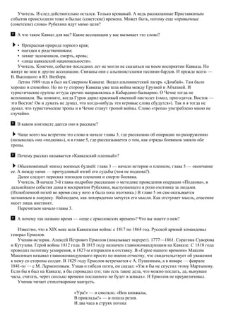 Учитель. И след действительно остался. Только кровавый. А ведь рассказанные Приставкиным
события происходили тоже в былые (советские) времена. Может быть, потому еще «привычные
(советские) слова» Рубахина идут мимо цели?
А что такое Кавказ для вас? Какие ассоциации у вас вызывает это слово?
• Прекрасная природа горного края;
• поездки к родственникам;
• захват заложников, смерть, кровь;
• «лица кавказской национальности».
Учитель. Конечно, события последних лет не могли не сказаться на моем восприятии Кавказа. Но
живут во мне и другие ассоциации. Связаны они с альпинистскими песнями бардов. И прежде всего —
В. Высоцкого и Ю. Визбора.
Летом 1989 года я был на Северном Кавказе. Видел альпинистский лагерь «Домбай». Там было
хорошо и спокойно. Но по ту сторону Кавказа уже шла война между Грузией и Абхазией. И
туристические группы оттуда срочно направлялись в Кабардино-Балкарию. О Чечне тогда не
вспоминали. Вы помните, когда Гуров дарил красивый именной пистолет («мол, пригодится. Восток —
это Восток! Он и думать не думал, что когда-нибудь эти игривые слова сбудутся»). Так и я тогда не
думал, что туристические тропы и в Чечне станут тропой войны. Слово «тропа» употреблено мною не
случайно.
В каком контексте дается оно в рассказе?
Чаще всего мы встретим это слово в начале главы 3, где рассказано об операции по разоружению
(называлась она «подкова»), и в главе 5, где рассказывается о том, как отряды боевиков заняли обе
тропы.
Почему рассказ называется «Кавказский пленный»?
Обыкновенный эпизод военных будней: глава 3 — начало истории о пленном, глава 5 — окончание
ее. А между ними — причудливый изгиб его судьбы (чем не подкова?).
Далее следует пересказ эпизодов пленения и смерти боевика.
Учитель. В начале 3-й главы подробно рассказано о методике проведения операции «Подкова», в
дальнейшем события даны в восприятии Рубахина, выступающего в роли охотника за людьми.
(Излюбленной позой во время сна у него и была поза охотника.) В главе 5 он сам оказывается
загнанным в ловушку. Наблюдаем, как лихорадочно мечутся его мысли. Как отступает мысль, спасение
несет лишь инстинкт.
Перечитаем начало главы 3.
А почему так названо время — «еще с ермоловских времен»? Что вы знаете о нем?
Известно, что в ХIХ веке шла Кавказская война: с 1817 по 1864 год. Русской армией командовал
генерал Ермолов.
Ученик-историк. Алексей Петрович Ермолов (показывает портрет). 1777—1861. Соратник Суворова
и Кутузова. Герой войны 1812 года. B 1815 году назначен главнокомандующим на Кавказе. С 1818 года
проводил политику усмирения, в 1827-м отправлен в отставку. В «Герое нашего времени» Максим
Максимыч называл главнокомандующего просто по имени-отчеству, что свидетельствует об уважении
к нему со стороны солдат. В 1829 году Ермолов встречается с А. Пушкиным, а в январе — феврале
1841-го — с М. Лермонтовым. Узнав о гибели поэта, он сказал: «Уж я бы не спустил этому Мартынову.
Если бы я был на Кавказе, я бы спровадил его; там есть такие дела, что можно послать, да, вынувши
часы, считать, через сколько времени посланного не будет в живых». И Ермолов не преувеличивал.
Ученик читает стихотворение наизусть.
«Ура!» — и смолкло. «Вон кинжалы,
В приклады!» — и пошла резня.
И два часа в струях потока
 