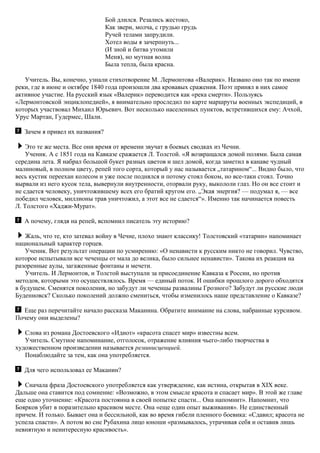 Бой длился. Резались жестоко,
Как звери, молча, с грудью грудь
Ручей телами запрудили.
Хотел воды я зачерпнуть...
(И зной и битва утомили
Меня), но мутная волна
Была тепла, была красна.
Учитель. Вы, конечно, узнали стихотворение М. Лермонтова «Валерик». Названо оно так по имени
реки, где в июне и октябре 1840 года произошли два кровавых сражения. Поэт принял в них самое
активное участие. На русский язык «Валерик» переводится как «река смерти». Пользуясь
«Лермонтовской энциклопедией», я внимательно проследил по карте маршруты военных экспедиций, в
которых участвовал Михаил Юрьевич. Вот несколько населенных пунктов, встретившихся ему: Ачхой,
Урус Мартан, Гудермес, Шали.
Зачем я привел их названия?
Это те же места. Все они время от времени звучат в боевых сводках из Чечни.
Ученик. А с 1851 года на Кавказе сражается Л. Толстой. «Я возвращался домой полями. Была самая
середина лета. Я набрал большой букет разных цветов и шел домой, когда заметил в канаве чудный
малиновый, в полном цвету, репей того сорта, который у нас называется „татарином“... Видно было, что
весь кустик переехан колесом и уже после поднялся и потому стоял боком, но все-таки стоял. Точно
вырвали из него кусок тела, вывернули внутренности, оторвали руку, выкололи глаз. Но он все стоит и
не сдается человеку, уничтожившему всех его братий кругом его. „Экая энергия? — подумал я, — все
победил человек, миллионы трав уничтожил, а этот все не сдается“». Именно так начинается повесть
Л. Толстого «Хаджи-Мурат».
А почему, глядя на репей, вспомнил писатель эту историю?
Жаль, что те, кто затевал войну в Чечне, плохо знают классику! Толстовский «татарин» напоминает
национальный характер горцев.
Ученик. Вот результат операции по усмирению: «О ненависти к русским никто не говорил. Чувство,
которое испытывали все чеченцы от мала до велика, было сильнее ненависти». Такова их реакция на
разоренные аулы, загаженные фонтаны и мечети.
Учитель. И Лермонтов, и Толстой выступали за присоединение Кавказа к России, но против
методов, которыми это осуществлялось. Время — единый поток. И ошибки прошлого дорого обходятся
в будущем. Сменятся поколения, но забудут ли чеченцы развалины Грозного? Забудут ли русские люди
Буденновск? Сколько поколений должно смениться, чтобы изменилось наше представление о Кавказе?
Еще раз перечитайте начало рассказа Маканина. Обратите внимание на слова, набранные курсивом.
Почему они выделены?
Слова из романа Достоевского «Идиот» «красота спасет мир» известны всем.
Учитель. Смутное напоминание, отголосок, отражение влияния чьего-либо творчества в
художественном произведении называется реминисценцией.
Понаблюдайте за тем, как она употребляется.
Для чего использовал ее Маканин?
Сначала фраза Достоевского употребляется как утверждение, как истина, открытая в XIX веке.
Дальше она ставится под сомнение: «Возможно, в этом смысле красота и спасает мир». В этой же главе
еще одно уточнение: «Красота постоянна в своей попытке спасти... Она напомнит». Напомнит, что
Боярков убит в поразительно красивом месте. Она «еще один опыт выживания». Не единственный
причем. И только. Бывает она и бессильной, как во время гибели пленного боевика: «Сдавил; красота не
успела спасти». А потом во сне Рубахина лицо юноши «размывалось, утрачивая себя и оставив лишь
невнятную и неинтересную красивость».
 