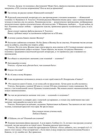 Учитель. Да ведь это полемика с Достоевским! Может быть, формула спасения, предложенная веком
минувшим, в XX столетии неприменима? Или не всегда применима?
Так почему же рассказ назван «Кавказский пленный»?
В русской классической литературе есть два произведения с похожим названием — «Кавказский
пленник» А. Пушкина и Л. Толстого. Отличия рассказа Маканина видны сразу: здесь пленным является
чеченец и спастись ему не удалось. Пушкинская поэма — романтическое произведение, изображающее
исключительных героев в исключительных обстоятельствах. У Маканина, наоборот, — будни войны, ее
быт. Пленника спасает любовь — прекрасное чувство, проявление красоты человеческого духа, то есть
красота.
Далее следует пересказ фабулы рассказа Л. Толстого.
Вывод: требовать выкуп за заложников изобретено не в XX веке.
А почему удалось бежать именно Жилину?
Костылин слабоволен и изнежен. Но без Дины и Жилину бы не спастись. Отзывчива чистая детская
душа на доброту, способна она творить добро.
Учитель. По сути дела, Жилина тоже спасла красота, ведь именно ее В. Соловьев называл «реально
ощутимым проявлением добра и истины». Таким образом, мы видим, что рассказ Маканина —
полемика с традициями классической русской литературы, и это проявилось уже в названии его
произведения.
Что общего в лексических значениях слов «пленный — пленник»?
Находящийся в плену.
Учитель. «Лучше ведь убитым быть, чем пленным быть».
Откуда эти слова?
Из «Слова о полку Игореве».
А как воспринимал возможность попасть в плен герой повести В. Кондратьева «Сашка»?
«Что касается самого Сашки, то он плена себе не представлял. Лучше руки на себя наложить».
Учитель. Как видим, у воинов XII века и у солдат XX века отношение к плену одинаковое. Но
вместе с тем излюбленный эпитет Пушкина «пленительный». Мы можем сказать «военнопленный» и не
можем «военнопленник».
Так чем же различаются значения этих слов — «пленный» и «пленник»?
Слово «пленник» в словарях дано с пометкой «устаревшее», и только ему свойственно еще одно
значение: находящийся во власти чего-либо.
Учитель. Посмотрите на пейзажи, сделанные Лермонтовым на Кавказе. Так написать их мог только
человек, плененный красотой этого края. Не зря он писал:
Как сладкую песню отчизны моей,
Люблю я Кавказ.
А Рубахин, кто он? Пленный или пленник?
Пленник (вспомним финал рассказа). А если верить Алибеку (гл. 2), он (как и все русские солдаты)
пленный, так как находится на чужой земле. Название рассказа многозначно.
Учитель. Не случайно «словно бы проговорился» Рубахин: «Хотел добавить, мол, который год!» А
вместо этого сказал: «Уже который век!..» Если иметь в виду непростые взаимоотношения России и
Кавказа, то тут ошибки нет. Все правильно.
 